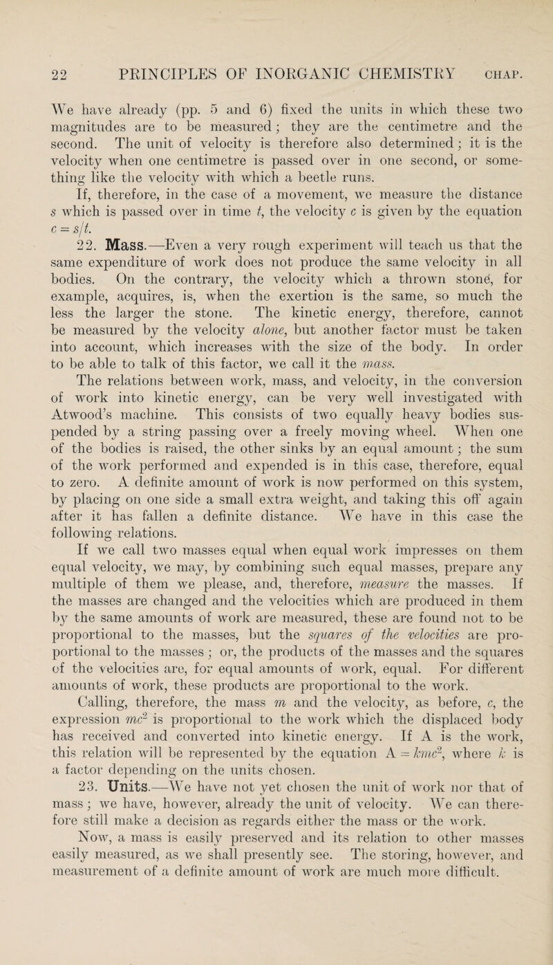 We have already (pp. 5 and 6) fixed the units in which these two magnitudes are to be measured; they are the centimetre and the second. The unit of velocity is therefore also determined; it is the velocity when one centimetre is passed over in one second, or some¬ thing like the velocity with which a beetle runs. If, therefore, in the case of a movement, we measure the distance s which is passed over in time t, the velocity c is given by the equation c = s/t. 22. Mass.—Even a very rough experiment will teach us that the same expenditure of work does not produce the same velocity in all bodies. On the contrary, the velocity which a thrown stone, for example, acquires, is, when the exertion is the same, so much the less the larger the stone. The kinetic energy, therefore, cannot be measured by the velocity alone, but another factor must be taken into account, which increases with the size of the body. In order to be able to talk of this factor, we call it the mass. The relations between work, mass, and velocity, in the conversion of work into kinetic energy, can be very well investigated with Atwood’s machine. This consists of two equally heavy bodies sus¬ pended by a string passing over a freely moving wheel. When one of the bodies is raised, the other sinks by an equal amount; the sum of the work performed and expended is in this case, therefore, equal to zero. A definite amount of work is now performed on this system, by placing on one side a small extra weight, and taking this oft’ again after it has fallen a definite distance. We have in this case the following relations. If we call two masses equal when equal work impresses on them equal velocity, we may, by combining such equal masses, prepare any multiple of them we please, and, therefore, measure the masses. If the masses are changed and the velocities which are produced in them by the same amounts of work are measured, these are found not to be proportional to the masses, but the squares of the velocities are pro¬ portional to the masses ; or, the products of the masses and the squares of the velocities are, for equal amounts of work, equal. For different amounts of work, these products are proportional to the work. Calling, therefore, the mass m and the velocity, as before, c, the expression me2 is proportional to the work which the displaced body has received and converted into kinetic energy. If A is the work, this relation will be represented by the equation A = kmc2, where k is a factor depending on the units chosen. 23. Units.—We have not yet chosen the unit of work nor that of mass ; we have, however, already the unit of velocity. We can there¬ fore still make a decision as regards either the mass or the work. Now, a mass is easily preserved and its relation to other masses easily measured, as we shall presently see. The storing, however, and measurement of a definite amount of work are much more difficult.