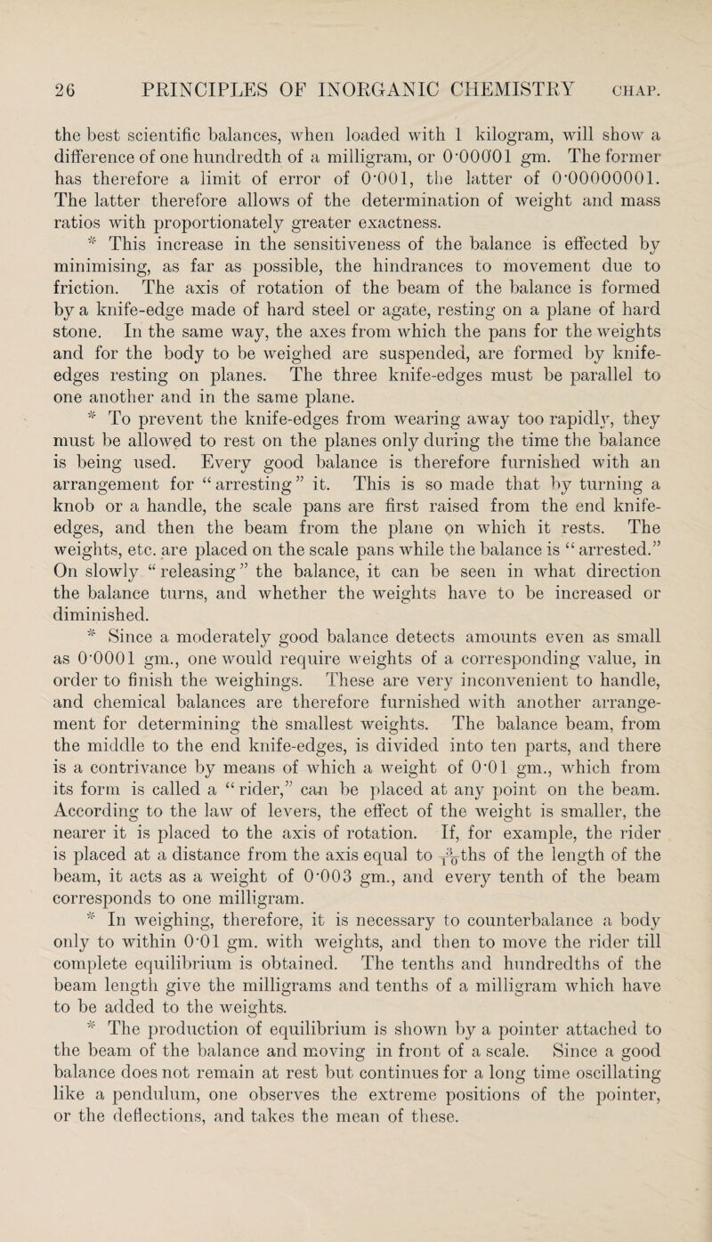 the best scientific balances, when loaded with 1 kilogram, will show a difference of one hundredth of a milligram, or O'OOO'Ol gm. The former has therefore a limit of error of 0‘001, the latter of 0•00000001. The latter therefore allows of the determination of weight and mass ratios with proportionately greater exactness. * This increase in the sensitiveness of the balance is effected bv t/ minimising, as far as possible, the hindrances to movement due to friction. The axis of rotation of the beam of the balance is formed by a knife-edge made of hard steel or agate, resting on a plane of hard stone. In the same way, the axes from which the pans for the weights and for the body to be weighed are suspended, are formed by knife- edges resting on planes. The three knife-edges must be parallel to one another and in the same plane. * To prevent the knife-edges from wearing away too rapidly, they must be allowed to rest on the planes only during the time the balance is being used. Every good balance is therefore furnished with an arrangement for “ arresting ” it. This is so made that by turning a knob or a handle, the scale pans are first raised from the end knife- edges, and then the beam from the plane on which it rests. The weights, etc. are placed on the scale pans while the balance is “ arrested.” On slowly “ releasing ” the balance, it can be seen in what direction the balance turns, and whether the weights have to be increased or diminished. * Since a moderately good balance detects amounts even as small as O'OOOl gm., one would require weights of a corresponding value, in order to finish the weighings. These are very inconvenient to handle, and chemical balances are therefore furnished with another arrange¬ ment for determining th6 smallest weights. The balance beam, from the middle to the end knife-edges, is divided into ten parts, and there is a contrivance by means of which a weight of 0*01 gm., which from its form is called a “rider,” can be placed at any point on the beam. According to the law of levers, the effect of the weight is smaller, the nearer it is placed to the axis of rotation. If, for example, the rider is placed at a distance from the axis equal to y^ths of the length of the beam, it acts as a weight of 0'003 gm., and every tenth of the beam corresponds to one milligram. * In weighing, therefore, it is necessary to counterbalance a body only to within O’Ol gm. with weights, and then to move the rider till complete equilibrium is obtained. The tenths and hundredths of the beam length give the milligrams and tenths of a milligram which have to be added to the weights. * The production of equilibrium is shown by a pointer attached to the beam of the balance and moving in front of a scale. Since a good balance does not remain at rest but continues for a long time oscillating like a pendulum, one observes the extreme positions of the pointer, or the deflections, and takes the mean of these.