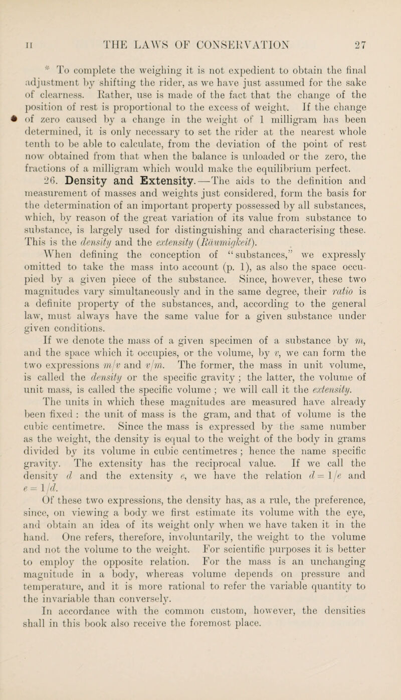 * To complete the weighing it is not expedient to obtain the final adjustment by shifting the rider, as we have just assumed for the sake of clearness. Rather, use is made of the fact that the change of the position of rest is proportional to the excess of weight. If the change • of zero caused by a change in the weight of 1 milligram has been determined, it is only necessary to set the rider at the nearest whole tenth to be able to calculate, from the deviation of the point of rest now obtained from that when the balance is unloaded or the zero, the fractions of a milligram which would make the equilibrium perfect. 26. Density and Extensity.—The aids to the definition and measurement of masses and weights just considered, form the basis for the determination of an important property possessed by all substances, which, by reason of the great variation of its value from substance to substance, is largely used for distinguishing and characterising these. This is the density and the extensity (Raumigheit). When defining the conception of “ substances,” we expressly omitted to take the mass into account (p. 1), as also the space occu¬ pied by a given piece of the substance. Since, however, these two magnitudes vary simultaneously and in the same degree, their ratio is a definite property of the substances, and, according to the general law, must always have the same value for a given substance under given conditions. If we denote the mass of a given specimen of a substance by m, and the space which it occupies, or the volume, by v, we can form the two expressions mjv and vim. The former, the mass in unit volume, is called the density or the specific gravity ; the latter, the volume of unit mass, is called the specific volume ; we will call it the extensity. The units in which these magnitudes are measured have already been fixed : the unit of mass is the gram, and that of volume is the cubic centimetre. Since the mass is expressed by the same number as the weight, the density is equal to the weight of the body in grams divided by its volume in cubic centimetres ; hence the name specific gravity. The extensity has the reciprocal value. If we call the density d and the extensity e, we have the relation d— l/e and e - 1 jd. Of these two expressions, the density has, as a rule, the preference, since, on viewing a body we first estimate its volume with the eye, and obtain an idea of its weight only when we have taken it in the hand. One refers, therefore, involuntarily, the weight to the volume and not the volume to the weight. For scientific purposes it is better to employ the opposite relation. For the mass is an unchanging magnitude in a body, whereas volume depends on pressure and temperature, and it is more rational to refer the variable quantity to the invariable than conversely. In accordance with the common custom, however, the densities shall in this book also receive the foremost place.