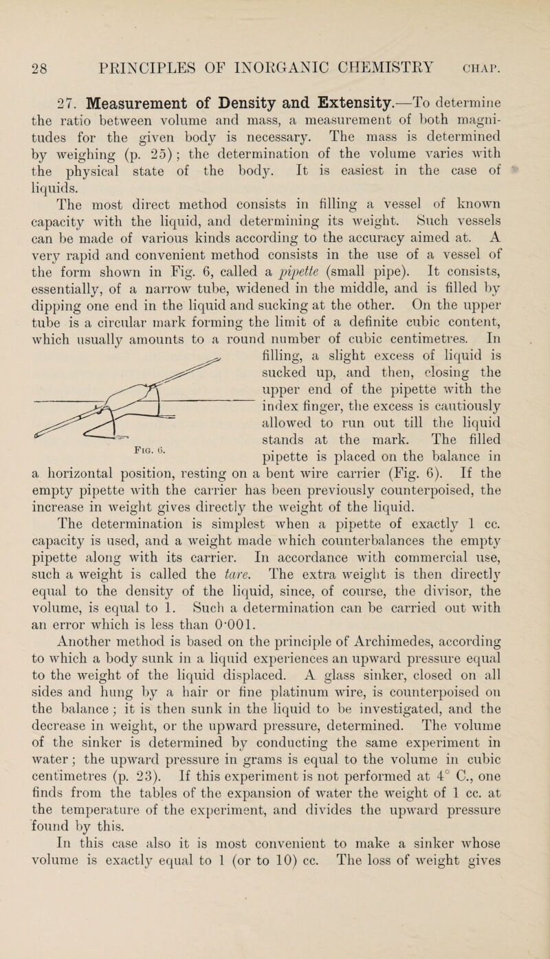 27. Measurement of Density and Extensity.—To determine the ratio between volume and mass, a measurement of both magni¬ tudes for the given body is necessary. The mass is determined by weighing (p. 25); the determination of the volume varies with the physical state of the body. It is easiest in the case of liquids. The most direct method consists in filling a vessel of known capacity with the liquid, and determining its weight. Such vessels can be made of various kinds according to the accuracy aimed at, A very rapid and convenient method consists in the use of a vessel of the form shown in Fig. 6, called a pipette (small pipe). It consists, essentially, of a narrow tube, widened in the middle, and is filled by dipping one end in the liquid and sucking at the other. On the upper tube is a circular mark forming the limit of a definite cubic content, which usually amounts to a round number of cubic centimetres. In filling, a slight excess of liquid is sucked up, and then, closing the upper end of the pipette with the index finger, the excess is cautiously allowed to run out till the liquid stands at the mark. The filled pipette is placed on the balance in a horizontal position, resting on a bent wire carrier (Fig. 6). If the empty pipette with the carrier has been previously counterpoised, the increase in weight gives directly the weight of the liquid. The determination is simplest when a pipette of exactly 1 cc. capacity is used, and a weight made which counterbalances the empty pipette along with its carrier. In accordance with commercial use, such a weight is called the tare. The extra weight is then directly equal to the density of the liquid, since, of course, the divisor, the volume, is equal to 1. Such a determination can be carried out with an error which is less than O’OOl. Another method is based on the principle of Archimedes, according to which a body sunk in a liquid experiences an upward pressure equal to the weight of the liquid displaced. A glass sinker, closed on all sides and hung by a hair or fine platinum wire, is counterpoised on the balance; it is then sunk in the liquid to be investigated, and the decrease in weight, or the upward pressure, determined. The volume of the sinker is determined by conducting the same experiment in water; the upward pressure in grams is equal to the volume in cubic centimetres (p. 23). If this experiment is not performed at 4° C., one finds from the tables of the expansion of water the weight of 1 cc. at the temperature of the experiment, and divides the upward pressure found by this. In this case also it is most convenient to make a sinker whose volume is exactly equal to 1 (or to 10) cc. The loss of weight gives