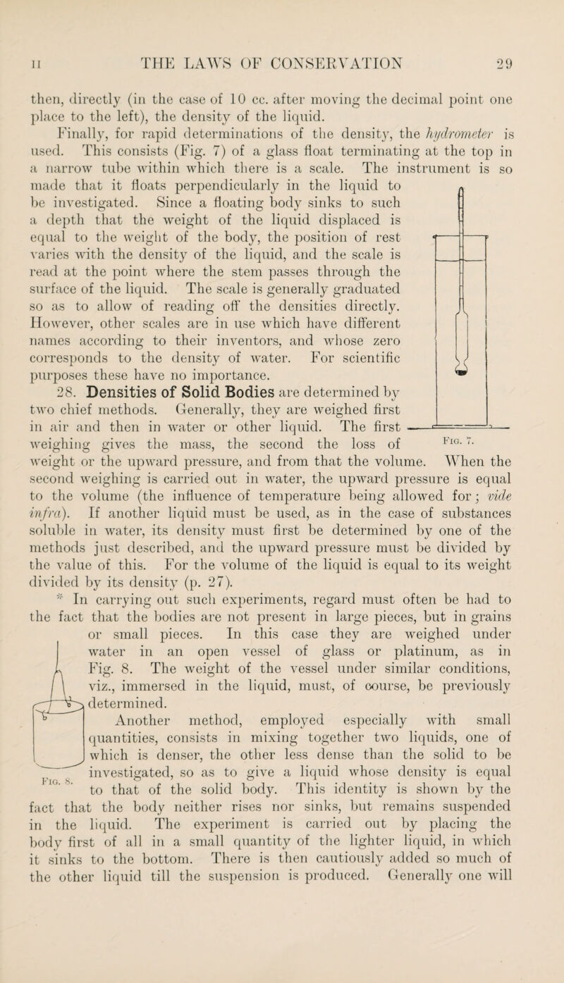 Fig. then, directly (in the case of 10 cc. after moving the decimal point one place to the left), the density of the liquid. Finally, for rapid determinations of the densit}r, the hydrometer is used. This consists (Fig. 7) of a glass float terminating at the top in a narrow tube within which there is a scale. The instrument is so made that it floats perpendicularly in the liquid to be investigated. Since a floating body sinks to such a depth that the weight of the liquid displaced is equal to the weight of the body, the position of rest varies with the density of the liquid, and the scale is read at the point where the stem passes through the surface of the liquid. The scale is generally graduated so as to allow of reading off the densities directly. However, other scales are in use which have different names according to their inventors, and whose zero corresponds to the density of water. For scientific purjioses these have no importance. 28. Densities of Solid Bodies are determined by two chief methods. Generally, they are weighed first in air and then in water or other liquid. The first ■— weighing gives the mass, the second the loss of weight or the upward pressure, and from that the volume. When the second weighing is carried out in water, the upward pressure is equal to the volume (the influence of temperature being allowed for; vide infra). If another liquid must be used, as in the case of substances soluble in water, its density must first be determined by one of the methods just described, and the upward pressure must be divided by the value of this. For the volume of the liquid is equal to its weight divided by its density (p. 27). * In carrying out such experiments, regard must often be had to the fact that the bodies are not present in large pieces, but in grains or small pieces. In this case they are weighed under water in an open vessel of glass or platinum, as in Fig. 8. The weight of the vessel under similar conditions, viz., immersed in the liquid, must, of course, be previously determined. Another method, employed especially with small quantities, consists in mixing together two liquids, one of which is denser, the other less dense than the solid to be investigated, so as to give a liquid whose density is equal to that of the solid body. This identity is shown by the fact that the body neither rises nor sinks, but remains suspended in the liquid. The experiment is carried out by placing the body first of all in a small quantity of the lighter liquid, in which it sinks to the bottom. There is then cautiously added so much of the other liquid till the suspension is produced. Generally one will