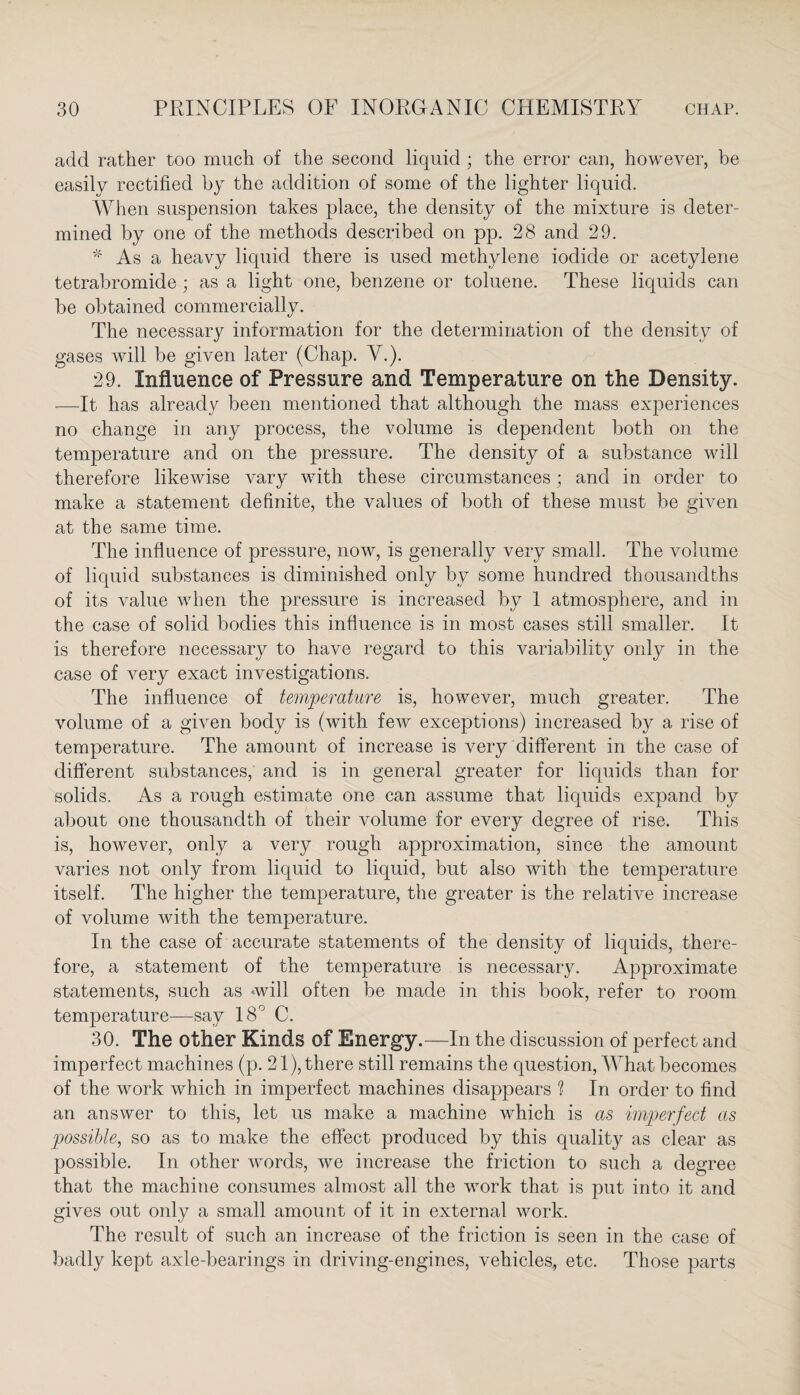 add rather too much of the second liquid ; the error can, however, be easily rectified by the addition of some of the lighter liquid. When suspension takes place, the density of the mixture is deter¬ mined by one of the methods described on pp. 28 and 29. * As a heavy liquid there is used methylene iodide or acetylene tetrabromide ; as a light one, benzene or toluene. These liquids can be obtained commercially. The necessary information for the determination of the density of gases will be given later (Chap. V.). 29. Influence of Pressure and Temperature on the Density. .—It has already been mentioned that although the mass experiences no change in any process, the volume is dependent both on the temperature and on the pressure. The density of a substance will therefore likewise vary with these circumstances; and in order to make a statement definite, the values of both of these must be given at the same time. The influence of pressure, now, is generally very small. The volume of liquid substances is diminished only by some hundred thousandths of its value when the pressure is increased by 1 atmosphere, and in the case of solid bodies this influence is in most cases still smaller. It is therefore necessary to have regard to this variability only in the case of very exact investigations. The influence of temperature is, however, much greater. The volume of a given body is (with few exceptions) increased by a rise of temperature. The amount of increase is very different in the case of different substances, and is in general greater for liquids than for solids. As a rough estimate one can assume that liquids expand by about one thousandth of their volume for every degree of rise. This is, however, only a very rough approximation, since the amount varies not only from liquid to liquid, but also with the temperature itself. The higher the temperature, the greater is the relative increase of volume with the temperature. In the case of accurate statements of the density of liquids, there¬ fore, a statement of the temperature is necessary. Approximate statements, such as will often be made in this book, refer to room temperature—say 18° C. 30. The other Kinds of Energy.—In the discussion of perfect and imperfect machines (p. 21), there still remains the question, What becomes of the work which in imperfect machines disappears ? In order to find an answer to this, let us make a machine which is as imperfect as possible, so as to make the effect produced by this quality as clear as possible. In other words, we increase the friction to such a degree that the machine consumes almost all the work that is put into it and gives out only a small amount of it in external work. The result of such an increase of the friction is seen in the case of badly kept axle-bearings in driving-engines, vehicles, etc. Those parts