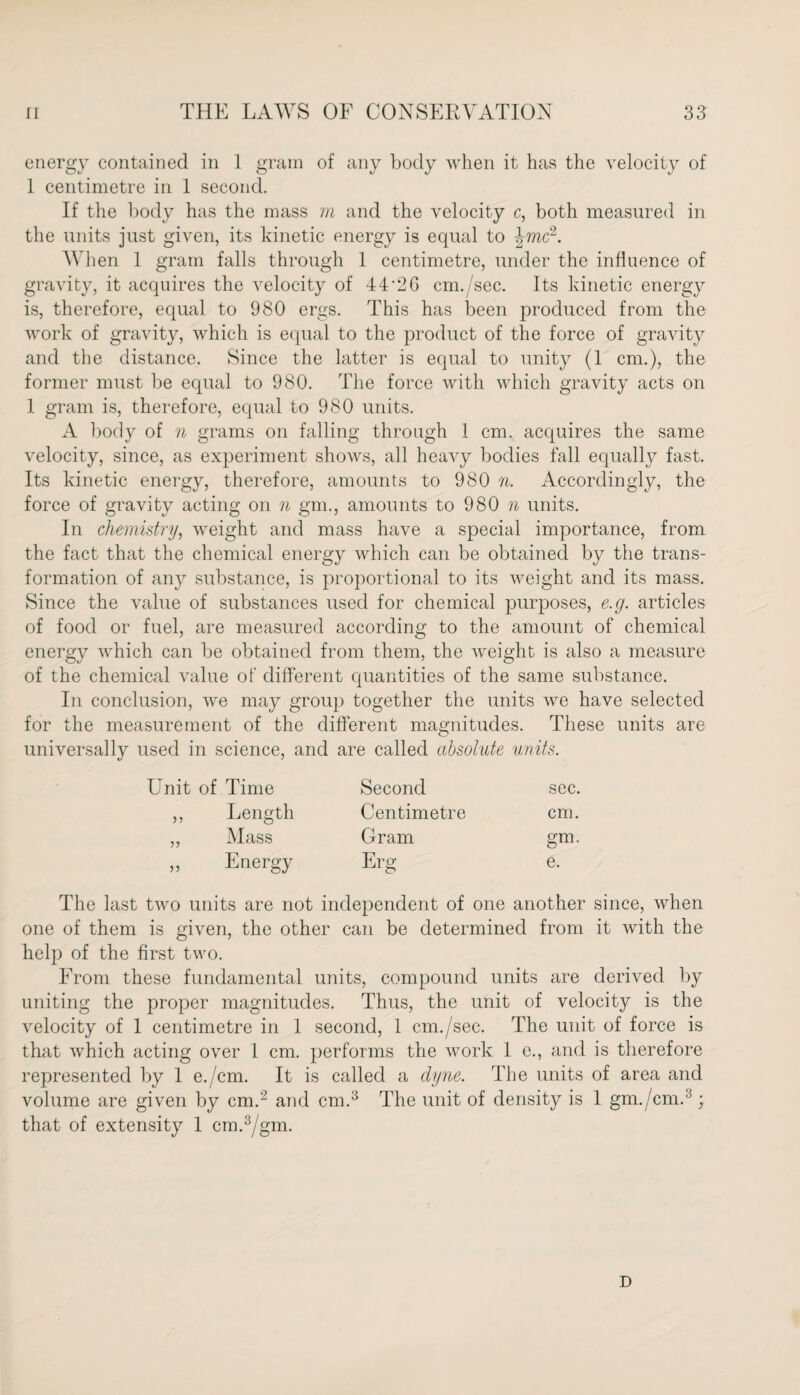energy contained in 1 gram of any body when it has the velocity of 1 centimetre in 1 second. If the body has the mass m and the velocity c, both measured in the units just given, its kinetic energy is equal to \mdL. Wh en 1 gram falls through 1 centimetre, under the influence of gravity, it acquires the velocity of 44‘26 cm./sec. Its kinetic energy is, therefore, equal to 980 ergs. This has been produced from the work of gravity, which is equal to the product of the force of gravity and the distance. Since the latter is equal to unity (1 cm.), the former must be equal to 980. The force with which gravity acts on 1 gram is, therefore, equal to 980 units. A body of n grams on falling through 1 cm. acquires the same velocity, since, as experiment shows, all heavy bodies fall equally fast. Its kinetic energy, therefore, amounts to 980 n. Accordingly, the force of gravity acting on n gm., amounts to 980 n units. In chemistry, weight and mass have a special importance, from the fact that the chemical energy which can be obtained by the trans¬ formation of any substance, is proportional to its weight and its mass. Since the value of substances used for chemical purposes, e.g. articles of food or fuel, are measured according to the amount of chemical energy which can be obtained from them, the weight is also a measure of the chemical value of different quantities of the same substance. In conclusion, we may group together the units we have selected for the measurement of the different magnitudes. These units are universally used in science, and are called absolute units. Unit of Time Second sec. ,, Length Centimetre cm. ,, Mass Gram gm. ,, Energy Erg e. The last two units are not independent of one another since, when one of them is given, the other can be determined from it with the help of the first two. From these fundamental units, compound units are derived by uniting the proper magnitudes. Thus, the unit of velocity is the velocity of 1 centimetre in 1 second, 1 cm./sec. The unit of force is that which acting over 1 cm. performs the work 1 e., and is therefore represented by 1 e./cm. It is called a dyne. The units of area and volume are given by cm.2 and cm.3 The unit of density is 1 gm./cm.3; that of extensity 1 cm.3/gm. D