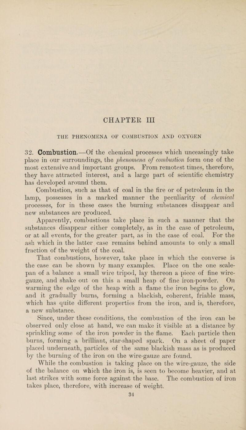 CHAPTER III THE PHENOMENA OF COMBUSTION AND OXYGEN 32. Combustion.—Of the chemical processes which unceasingly take place in our surroundings, the phenomena of combustion form one of the most extensive and important groups. From remotest times, therefore, they have attracted interest, and a large part of scientific chemistry has developed around them. Combustion, such as that of coal in the fire or of petroleum in the lamp, possesses in a marked manner the peculiarity of chemical processes, for in these cases the burning substances disappear and new substances are produced. Apparently, combustions take place in such a manner that the substances disappear either completely, as in the case of petroleum, or at all events, for the greater part, as in the case of coal. For the ash which in. the latter case remains behind amounts to only a small fraction of the weight of the coal. That combustions, however, take place in which the converse is the case can be shown by many examples. Place on the one scale- pan of a balance a small wire tripod, lay thereon a piece of fine wire- gauze, and shake out on this a small heap of fine iron-powder. On warming the edge of the heap with a flame the iron begins to glow, and it gradually burns, forming a blackish, coherent, friable mass, which has quite different properties from the iron, and is, therefore, a new substance. Since, under these conditions, the combustion of the iron can be observed only close at hand, we can make it visible at a distance by sprinkling some of the iron powder in the flame. Each particle then burns, forming a brilliant, star-shaped spark. On a sheet of paper placed underneath, particles of the same blackish mass as is produced by the burning of the iron on the wire-gauze are found. While the combustion is taking place on the wire-gauze, the side of the balance on which the iron is, is seen to become heavier, and at last strikes with some force against the base. The combustion of iron takes place, therefore, with increase of weight.