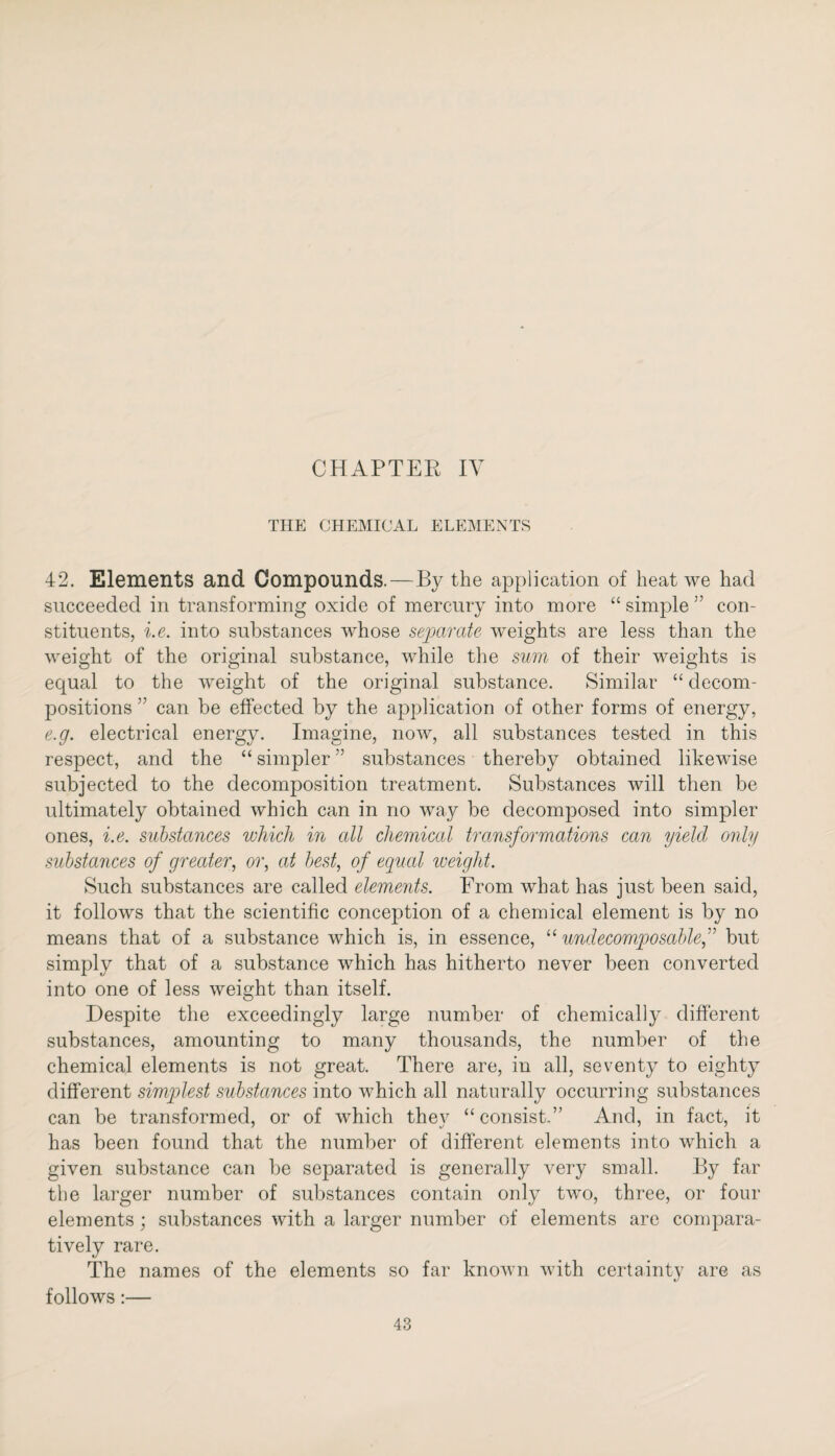 CHAPTER IV THE CHEMICAL ELEMENTS 42. Elements and Compounds.—By the application of heat we had succeeded in transforming oxide of mercury into more “ simple ” con¬ stituents, i.e. into substances whose separate weights are less than the weight of the original substance, while the sum of their weights is equal to the weight of the original substance. Similar “ decom¬ positions ” can be effected by the application of other forms of energy, e.g. electrical energy. Imagine, now, all substances tested in this respect, and the “ simpler ” substances thereby obtained likewise subjected to the decomposition treatment. Substances will then be ultimately obtained which can in no way be decomposed into simpler ones, i.e. substances which in all chemical transformations can yield only substances of greater, or, at best, of equal weight. Such substances are called elements. From what has just been said, it follows that the scientific conception of a chemical element is by no means that of a substance which is, in essence, “ undecomposable,” but simply that of a substance which has hitherto never been converted into one of less weight than itself. Despite the exceedingly large number of chemically different substances, amounting to many thousands, the number of the chemical elements is not great. There are, in all, seventy to eighty different simplest substances into which all naturally occurring substances can be transformed, or of which they “consist.” And, in fact, it has been found that the number of different elements into which a given substance can be separated is generally very small. By far the larger number of substances contain only two, three, or four elements; substances with a larger number of elements are compara¬ tively rare. The names of the elements so far known with certainty are as follows:—