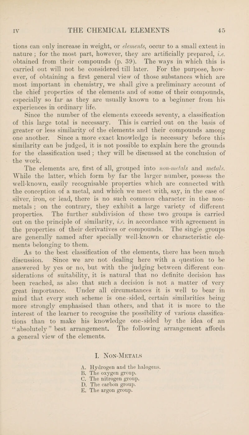 tions can only increase in weight, or elements, occur to a small extent in nature ; for the most part, however, they are artificially prepared, i.e. obtained from their compounds (p. 39). The ways in which this is carried out will not be considered till later. For the purpose, how¬ ever, of obtaining a first general view of those substances which are most important in chemistry, we shall give a preliminary account of the chief properties of the elements and of some of their compounds, especially so far as they are usually known to a beginner from his experiences in ordinary life. Since the number of the elements exceeds seventy, a classification of this large total is necessary. This is carried out on the basis of greater or less similarity of the elements and their compounds among one another. Since a more exact knowledge is necessary before this similarity can be judged, it is not possible to explain here the grounds for the classification used; they will be discussed at the conclusion of the work. The elements are, first of all, grouped into non-metals and metals. While the latter, which form by far the larger number, possess the well-known, easily recognisable properties which are connected with the conception of a metal, and which we meet with, say, in the case of silver, iron, or lead, there is no such common character in the non- metals ; on the contrary, they exhibit a large variety of different properties. The further subdivision of these two groups is carried out on the principle of similarity, i.e. in accordance with agreement in the properties of their derivatives or compounds. The single groups are generally named after specially well-known or characteristic ele¬ ments belonging to them. As to the best classification of the elements, there has been much discussion. Since we are not dealing here with a question to be answered by yes or no, but with the judging between different con¬ siderations of suitability, it is natural that no definite decision has been reached, as also that such a decision is not a matter of very great importance. Under all circumstances it is well to bear in mind that every such scheme is one-sided, certain similarities being more strongly emphasised than others, and that it is more to the interest of the learner to recognise the possibility of various classifica¬ tions than to make his knowledge one-sided by the idea of an “ absolutely ” best arrangement. The following arrangement affords a general view of the elements. I. Non-Metals A. Hydrogen and the halogens. B. The oxygen group. C. The nitrogen group. D. The carbon group. E. The argon group.