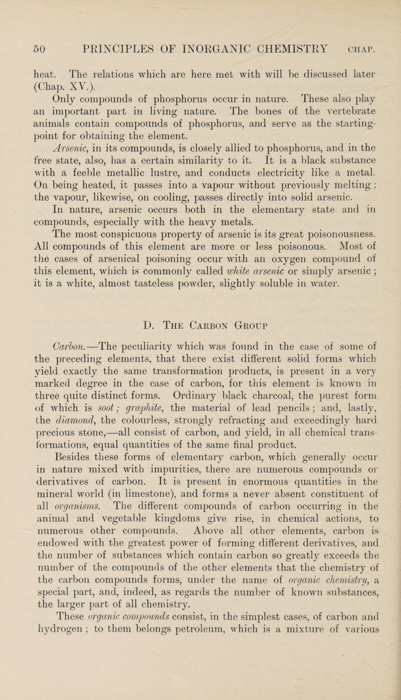 heat. The relations which are here met with will be discussed later (Chap. XV.). Only compounds of phosphorus occur in nature. These also play an important part in living nature. The bones of the vertebrate animals contain compounds of phosphorus, and serve as the starting- point for obtaining the element. Arsenic, in its compounds, is closely allied to phosphorus, and in the free state, also, has a certain similarity to it. It is a black substance with a feeble metallic lustre, and conducts electricity like a metal. On being heated, it passes into a vapour without previously melting ; the vapour, likewise, on cooling, passes directly into solid arsenic. In nature, arsenic occurs both in the elementary state and in compounds, especially with the heavy metals. The most conspicuous property of arsenic is its great poisonousness. All compounds of this element are more or less poisonous. Most of the cases of arsenical poisoning occur with an oxygen compound of this element, which is commonly called white arsenic or simply arsenic; it is a white, almost tasteless powder, slightly soluble in water. H. The Carbon Group Carbon.—The peculiarity which was found in the case of some of the preceding elements, that there exist different solid forms which yield exactly the same transformation products, is present in a very marked degree in the case of carbon, for this element is known in three quite distinct forms. Ordinary black charcoal, the purest form of which is soot; graphite, the material of lead pencils; and, lastly, the diamond, the colourless, strongly refracting and exceedingly hard precious stone,—all consist of carbon, and yield, in all chemical trans¬ formations, equal quantities of the same final product. Besides these forms of elementary carbon, which generally occur in nature mixed with impurities, there are numerous compounds or derivatives of carbon. It is present in enormous quantities in the mineral world (in limestone), and forms a never absent constituent of all organisms. The different compounds of carbon occurring in the animal and vegetable kingdoms give rise, in chemical actions, to numerous other compounds. Above all other elements, carbon is endowed with the greatest power of forming different derivatives, and the number of substances which contain carbon so greatly exceeds the number of the compounds of the other elements that the chemistry of the carbon compounds forms, under the name of or game chemistry, a special part, and, indeed, as regards the number of known substances, the larger part of all chemistry. These organic compounds consist, in the simplest cases, of carbon and hydrogen ; to them belongs petroleum, which is a mixture of various