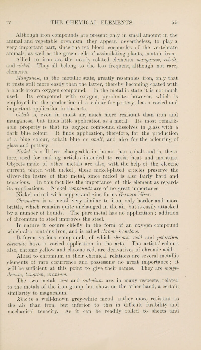 Although iron compounds are present only in small amount in the animal and vegetable organism, they appear, nevertheless, to play a very important part, since the red blood corpuscles of the vertebrate animals, as well as the green cells of assimilating plants, contain iron. Allied to iron are the nearly related elements manganese, cobalt, and nickel. They all belong to the less frequent, although not rare, elements. Manganese, in the metallic state, greatly resembles iron, only that it rusts still more easily than the latter, thereby becoming coated with a black-brown oxygen compound. In the metallic state it is not much used. Its compound with oxygen, pyrolusite, however, which is employed for the production of a colour for pottery, has a varied and important application in the arts. Cobalt is, even in moist air, much more resistant than iron and manganese, but finds little application as a metal. Its most remark¬ able property is that its oxygen compound dissolves in glass with a dark blue colour. It finds application, therefore, for the production of a blue colour, cobalt blue or smalt, and also for the colouring of glass and pottery. Nickel is still less changeable in the air than cobalt and is, there¬ fore, used for making articles intended to resist heat and moisture. Objects made of other metals are also, with the help of the electric current, plated with nickel; these nickel-plated articles preserve the silver-like lustre of that metal, since nickel is also fairly hard and tenacious. In this fact lies the importance of this element as regards its applications. Nickel compounds are of no great importance. Nickel mixed with copper and zinc forms German silver. Chromium is a metal very similar to iron, only harder and more brittle, which remains quite unchanged in the air, but is easily attacked by a number of liquids. The pure metal has no application ; addition of chromium to steel improves the steel. In nature it occurs chiefly in the form of an oxygen compound which also contains iron, and is called chrome ironstone. It forms various compounds, of which chromic acid and potassium chromate have a varied application in the arts. The artists’ colours also, chrome yellow and chrome red, are derivatives of chromic acid. Allied to chromium in their chemical relations are several metallic elements of rare occurrence and possessing no great importance; it will be sufficient at this point to give their names. They are molyb¬ denum, tungsten, uranium. The two metals zinc and cadmium are, in many respects, related to the metals of the iron group, but show, on the other hand, a certain similarity to magnesium. Zinc is a well-known grey-white metal, rather more resistant to the air than iron, but inferior to this in difficult fusibility and mechanical tenacity. As it can be readily rolled to sheets and