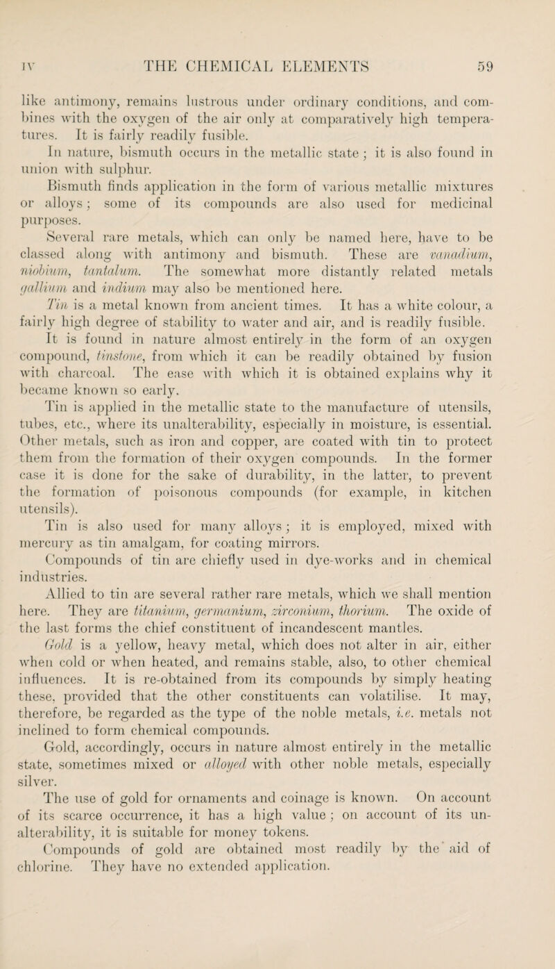 like antimony, remains lustrous under ordinary conditions, and com¬ bines with the oxygen of the air only at comparatively high tempera¬ tures. It is fairly readily fusible. In nature, bismuth occurs in the metallic state; it is also found in union with sulphur. Bismuth finds application in the form of various metallic mixtures or alloys; some of its compounds are also used for medicinal purposes. Several rare metals, which can only be named here, have to be classed along with antimony and bismuth. These are vanadium, niobium, tantalum. The somewhat more distantlv related metals gallium and indium may also be mentioned here. Tin is a metal known from ancient times. It has a white colour, a fairly high degree of stability to water and air, and is readily fusible. It is found in nature almost entirely in the form of an oxygen compound, tinstone, from which it can be readily obtained by fusion with charcoal. The ease with which it is obtained explains why it became known so early. Tin is applied in the metallic state to the manufacture of utensils, tubes, etc., where its unalterability, especially in moisture, is essential. Other metals, such as iron and copper, are coated with tin to protect them from the formation of their oxygen compounds. In the former case it is done for the sake of durability, in the latter, to prevent the formation of poisonous compounds (for example, in kitchen utensils). Tin is also used for many alloys; it is employed, mixed with mercury as tin amalgam, for coating mirrors. Compounds of tin are chiefly used in dye-works and in chemical industries. Allied to tin are several rather rare metals, which we shall mention here. They are titanium, germanium, zirconium, thorium. The oxide of the last forms the chief constituent of incandescent mantles. Gold is a yellow, heavy metal, which does not alter in air, either when cold or when heated, and remains stable, also, to other chemical influences. It is re-obtained from its compounds by simply heating these, provided that the other constituents can volatilise. It may, therefore, be regarded as the type of the noble metals, i.e. metals not inclined to form chemical compounds. Gold, accordingly, occurs in nature almost entirely in the metallic state, sometimes mixed or alloyed with other noble metals, especially silver. The use of gold for ornaments and coinage is known. On account of its scarce occurrence, it has a high value ; on account of its un¬ alterability, it is suitable for money tokens. Compounds of gold are obtained most readily by the’ aid of chlorine. They have no extended application.