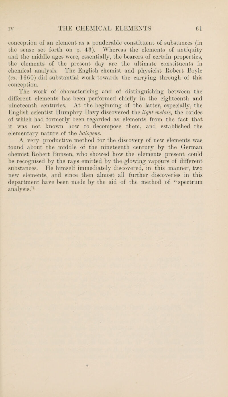 conception of an element as a ponderable constituent of substances (in the sense set forth on p. 43). Whereas the elements of antiquity and the middle ages were, essentially, the bearers of certain properties, the elements of the present day are the ultimate constituents in chemical analysis. The English chemist and physicist Robert Boyle (ca. 1660) did substantial work towards the carrying through of this conception. The work of characterising and of distinguishing between the different elements has been performed chiefly in the eighteenth and nineteenth centuries. At the beginning of the latter, especially, the English scientist Humphry Davy discovered the light metals, the oxides of which had formerly been regarded as elements from the fact that it was not known how to decompose them, and established the elementary nature of the halogens. A very productive method for the discovery of new elements was found about the middle of the nineteenth century by the German chemist Robert Bunsen, who showed how the elements jwesent could be recognised by the rays emitted by the glowing vapours of different substances. He himself immediately discovered, in this manner, two new elements, and since then almost all further discoveries in this department have been made by the aid of the method of “ spectrum analysis.5- V