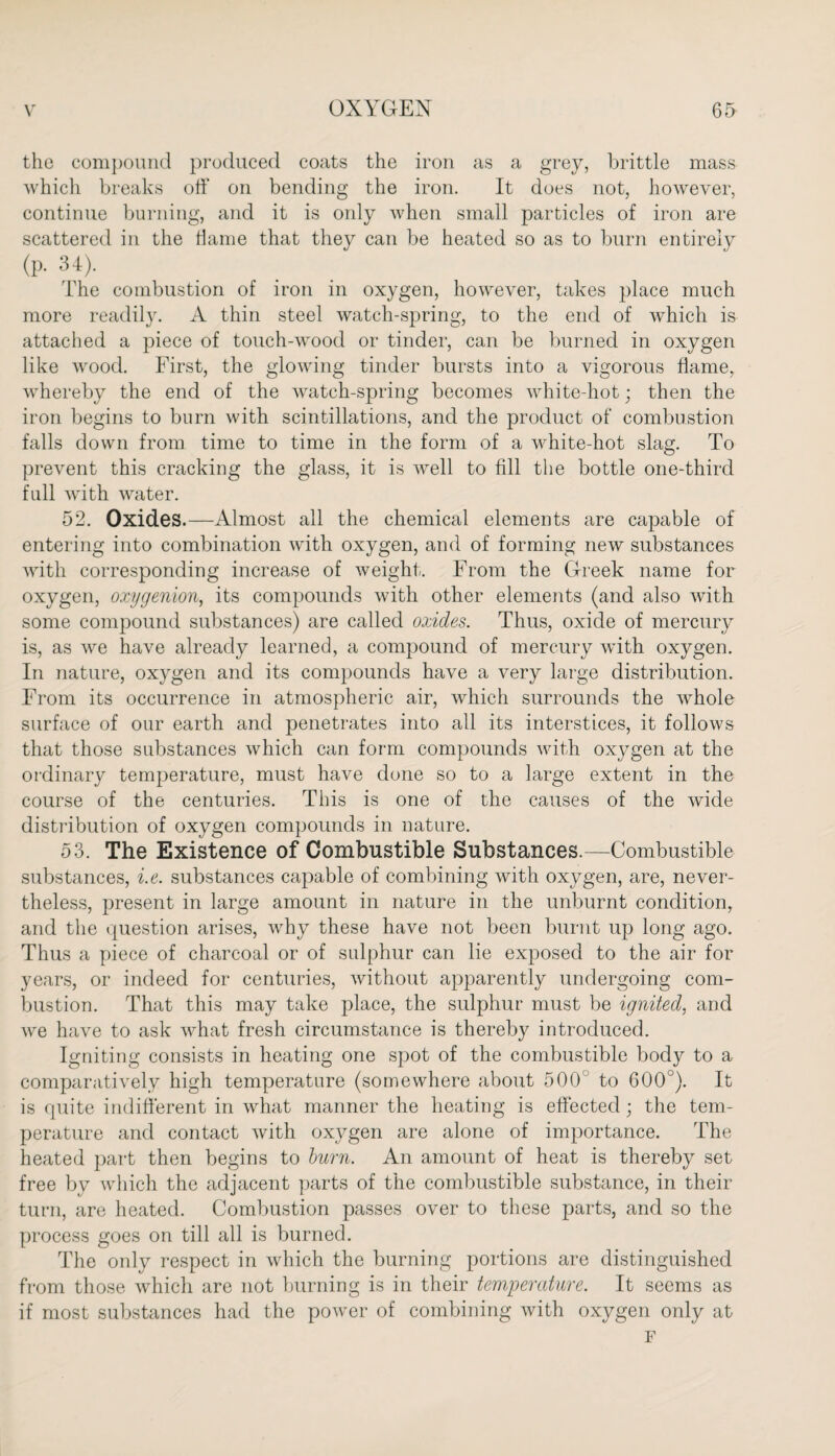 the compound produced coats the iron as a grey, brittle mass which breaks off on bending the iron. It does not, however, continue burning, and it is only when small particles of iron are scattered in the dame that they can be heated so as to burn entirely (p. 34). The combustion of iron in oxygen, however, takes place much more readily. A thin steel watch-spring, to the end of which is attached a piece of touch-wood or tinder, can be burned in oxygen like wood. First, the glowing tinder bursts into a vigorous flame, whereby the end of the watch-spring becomes white-hot; then the iron begins to burn with scintillations, and the product of combustion falls down from time to time in the form of a white-hot slag. To prevent this cracking the glass, it is well to fill the bottle one-third full with water. 52. Oxides.—Almost all the chemical elements are capable of entering into combination with oxygen, and of forming new substances with corresponding increase of weight. From the Greek name for oxygen, oxygenion, its compounds with other elements (and also with some compound substances) are called oxides. Thus, oxide of mercury is, as we have already learned, a compound of mercury with oxygen. In nature, oxygen and its compounds have a very large distribution. From its occurrence in atmospheric air, which surrounds the whole surface of our earth and penetrates into all its interstices, it follows that those substances which can form compounds with oxygen at the ordinary temperature, must have done so to a large extent in the course of the centuries. This is one of the causes of the wide distribution of oxygen compounds in nature. 53. The Existence of Combustible Substances.—Combustible substances, i.e. substances capable of combining with oxygen, are, never¬ theless, present in large amount in nature in the unburnt condition, and the question arises, why these have not been burnt up long ago. Thus a piece of charcoal or of sulphur can lie exposed to the air for years, or indeed for centuries, without apparently undergoing com¬ bustion. That this may take place, the sulphur must be ignited, and we have to ask what fresh circumstance is thereby introduced. Igniting consists in heating one spot of the combustible body to a comparatively high temperature (somewhere about 500 to 600°). It is quite indifferent in what manner the heating is effected; the tem¬ perature and contact with oxygen are alone of importance. The heated part then begins to burn. An amount of heat is thereby set free by which the adjacent parts of the combustible substance, in their turn, are heated. Combustion passes over to these parts, and so the process goes on till all is burned. The only respect in which the burning portions are distinguished from those which are not burning is in their temperature. It seems as if most substances had the power of combining with oxygen only at F