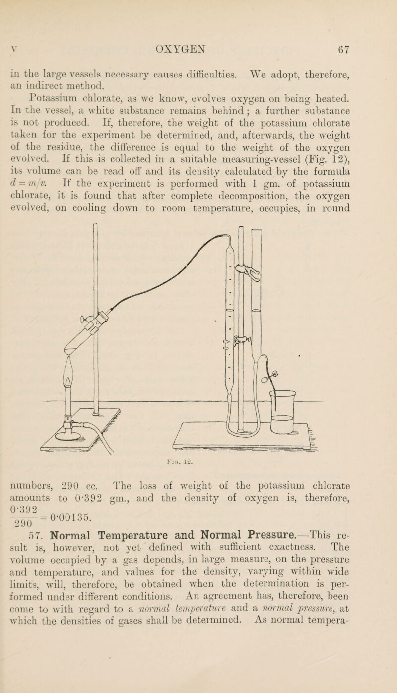 in the large vessels necessary causes difficulties. We adopt, therefore, an indirect method. Potassium chlorate, as we know, evolves oxygen on being heated. In the vessel, a white substance remains behind; a further substance is not produced. If, therefore, the weight of the potassium chlorate taken for the experiment be determined, and, afterwards, the weight of the residue, the difference is equal to the weight of the oxygen evolved. If this is collected in a suitable measuring-vessel (Eig. 12), its volume can be read off and its density calculated by the formula cl — mjv. If the experiment is performed with 1 gm. of potassium chlorate, it is found that after complete decomposition, the oxygen evolved, on cooling down to room temperature, occupies, in round numbers, 290 cc. The loss of weight of the potassium chlorate amounts to 0-392 gm., and the density of oxygen is, therefore, 57. Normal Temperature and Normal Pressure.—This re¬ sult is, however, not yet defined with sufficient exactness. The volume occupied by a gas depends, in large measure, on the pressure and temperature, and values for the density, varying within wide limits, will, therefore, be obtained when the determination is per¬ formed under different conditions. An agreement has, therefore, been come to with regard to a normal temperature and a normal pressure, at which the densities of gases shall be determined. As normal tempera-