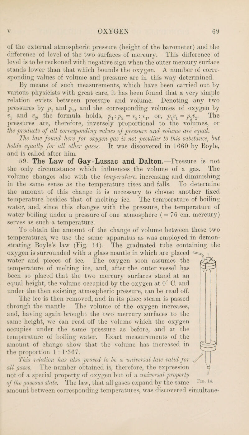 of the external atmospheric pressure (height of the barometer) and the difference of level of the two surfaces of mercury. This difference of level is to be reckoned with negative sign when the outer mercury surface stands lower than that which bounds the oxygen. A number of corre¬ sponding values of volume and pressure are in this way determined. By means of such measurements, which have been carried out by various physicists with great care, it has been found that a very simple relation exists between pressure and volume. Denoting any two pressures by px and p2, and the corresponding volumes of oxygen by vx and v2, the formula holds, p1: p2 — v2: vv or, pyox = pyv2. The pressures are, therefore, inversely proportional to the volumes, or the products of all corresponding values of 'pressure and volume are equal. The law found here for oxygen gas is not peculiar to this substance, but holds equally for all other gases. It was discovered in 1660 by Boyle, and is called after him. 59. The Law of Gay-Lussac and Dalton.—Pressure is not the only circumstance which influences the volume of a gas. The A’olume changes also with the temperature, increasing and diminishing in the same sense as the temperature rises and falls. To determine the amount of this change it is necessary to choose another fixed temperature besides that of melting ice. The temperature of boiling water, and, since this changes with the pressure, the temperature of water boiling under a pressure of one atmosphere ( = 76 cm. mercury) serves as such a temperature. To obtain the amount of the change of volume between these two temperatures, we use the same apparatus as was employed in demon¬ strating Boyle’s law (Fig. 14). The graduated tube containing the oxygen is surrounded with a glass mantle in which are placed water and pieces of ice. The oxygen soon assumes the temperature of melting ice, and, after the outer vessel has been so placed that the two mercury surfaces stand at an equal height, the volume occupied by the oxygen at 0 C. and under the then existing atmospheric pressure, can be read off. The ice is then removed, and in its place steam is passed through the mantle. The volume of the oxygen increases, and, having again brought the two mercury surfaces to the same height, we can read off the volume which the oxygen occupies under the same pressure as before, and at the temperature of boiling water. Exact measurements of the amount of change show that the volume has increased in the proportion 1 : D367. This relation has cdso proved to be a universal law valid for cdl gases. The number obtained is, therefore, the expression not of a special property of oxygen but of a universal property of the gaseous state. The law, that all gases expand by the same amount between corresponding temperatures, was discovered simultane- Fig. 14.