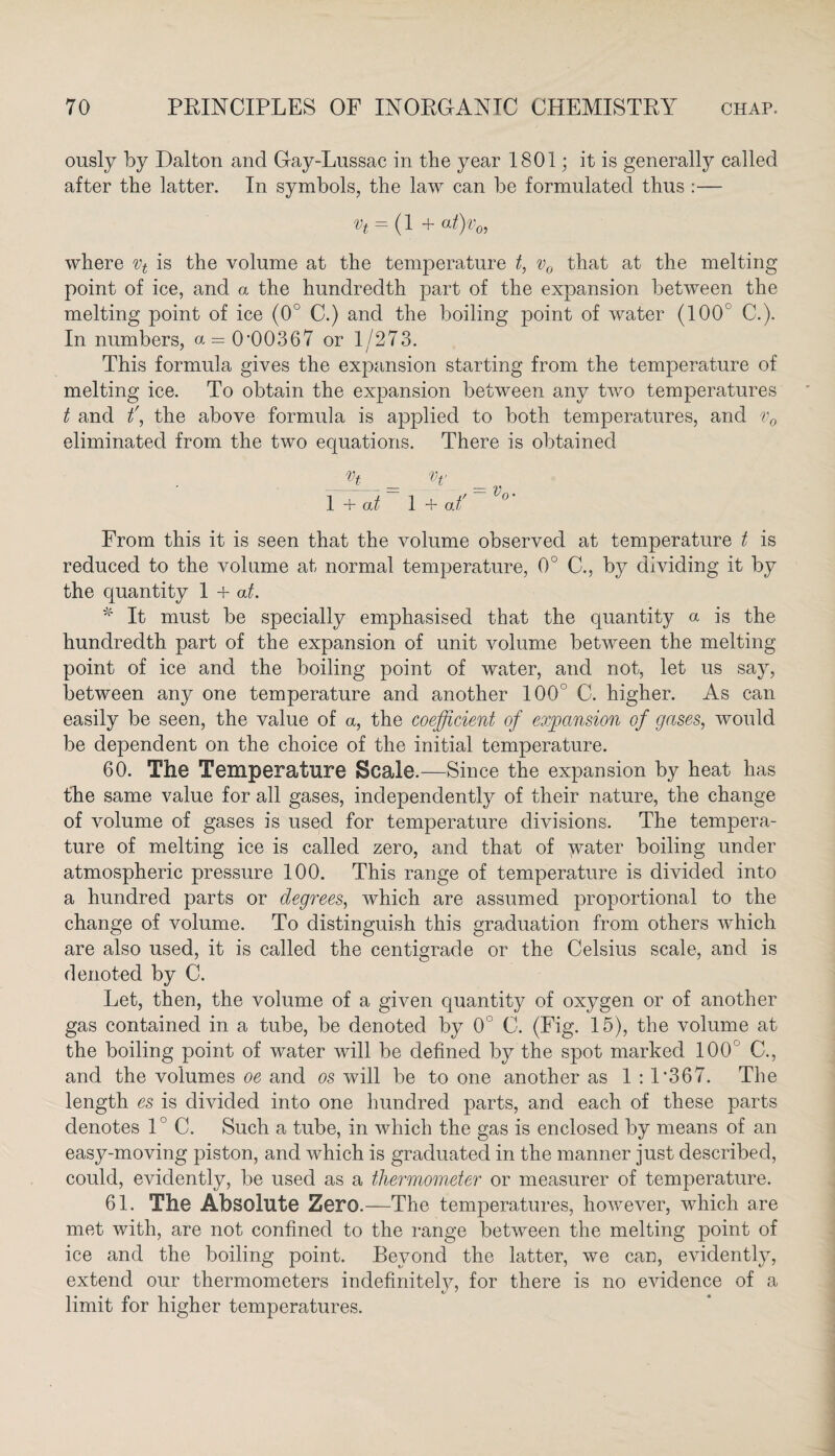 ously by Dalton and Gay-Lussac in the year 1801; it is generally called after the latter. In symbols, the law can be formulated thus :— Vt = (1 + at)v0i where vt is the volume at the temperature t, v0 that at the melting point of ice, and a the hundredth part of the expansion between the melting point of ice (0° C.) and the boiling point of water (100c G). In numbers, a = 0*00367 or 1/273. This formula gives the expansion starting from the temperature of melting ice. To obtain the expansion between any two temperatures t and f, the above formula is applied to both temperatures, and v0 eliminated from the two equations. There is obtained r, _ = Vj'_ 1 + at 1 + at' From this it is seen that the volume observed at temperature t is reduced to the volume at normal temperature, 0° C., by dividing it by the quantity 1 + at. * It must be specially emphasised that the quantity a is the hundredth part of the expansion of unit volume between the melting point of ice and the boiling point of water, and not, let us say, between any one temperature and another 100° C. higher. As can easily be seen, the value of a, the coefficient of expansion of gases, would be dependent on the choice of the initial temperature. 60. The Temperature Scale.—Since the expansion by heat has the same value for all gases, independently of their nature, the change of volume of gases is used for temperature divisions. The tempera¬ ture of melting ice is called zero, and that of yrater boiling under atmospheric pressure 100. This range of temperature is divided into a hundred parts or degrees, which are assumed proportional to the change of volume. To distinguish this graduation from others which are also used, it is called the centigrade or the Celsius scale, and is denoted by C. Let, then, the volume of a given quantity of oxygen or of another gas contained in a tube, be denoted by 0° C. (Fig. 15), the volume at the boiling point of water will be defined by the spot marked 100 C., and the volumes oe and os will be to one another as 1 : 1*367. The length es is divided into one hundred parts, and each of these parts denotes 1° C. Such a tube, in which the gas is enclosed by means of an easy-moving piston, and which is graduated in the manner just described, could, evidently, be used as a thermometer or measurer of temperature. 61. The Absolute Zero.—The temperatures, however, which are met with, are not confined to the range between the melting point of ice and the boiling point. Beyond the latter, we can, evidently, extend our thermometers indefinitely, for there is no evidence of a limit for higher temperatures.