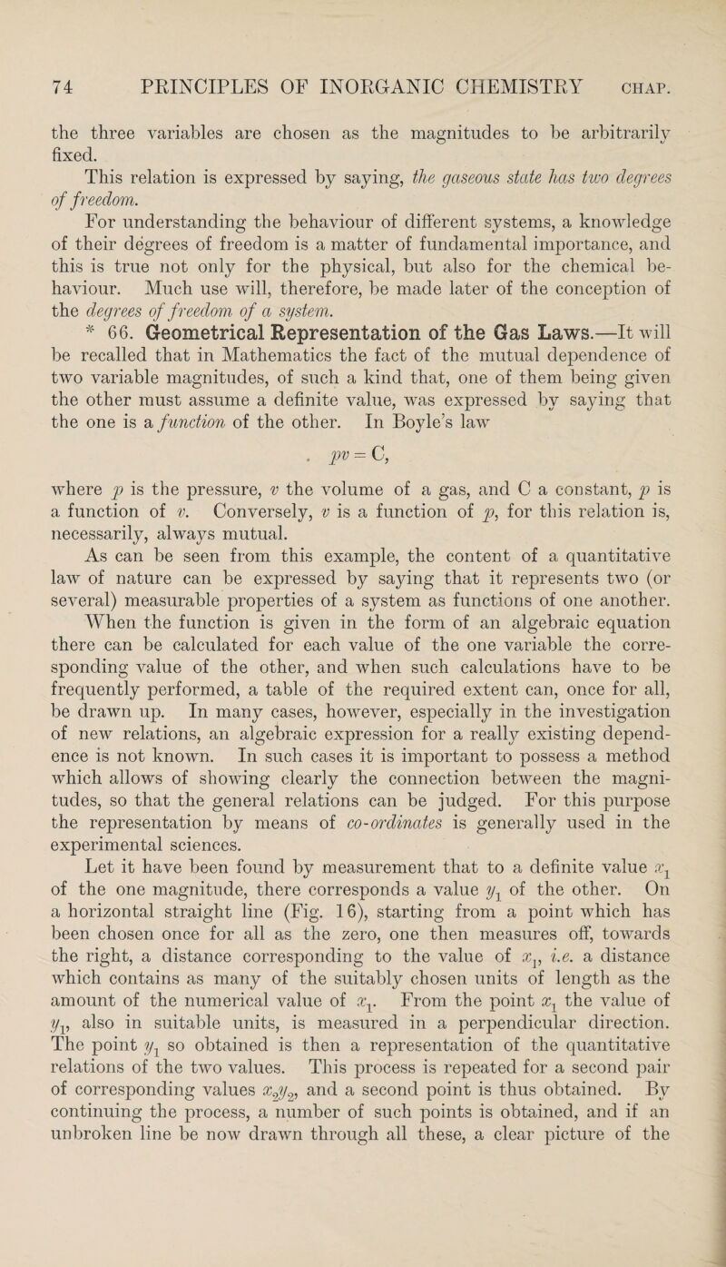 the three variables are chosen as the magnitudes to he arbitrarily fixed. This relation is expressed by saying, the gaseous state has two degrees of freedom. For understanding the behaviour of different systems, a knowledge of their degrees of freedom is a matter of fundamental importance, and this is true not only for the physical, hut also for the chemical be¬ haviour. Much use will, therefore, he made later of the conception of the degrees of freedom of a system. * 66. Geometrical Representation of the Gas Laws.—It will be recalled that in Mathematics the fact of the mutual dependence of two variable magnitudes, of such a kind that, one of them being given the other must assume a definite value, was expressed by saying that the one is a function of the other. In Boyle’s law . pv = C, where p is the pressure, v the volume of a gas, and C a constant, p is a function of v. Conversely, v is a function of p, for this relation is, necessarily, always mutual. As can be seen from this example, the content of a quantitative law of nature can be expressed by saying that it represents two (or several) measurable properties of a system as functions of one another. When the function is given in the form of an algebraic equation there can be calculated for each value of the one variable the corre¬ sponding value of the other, and when such calculations have to be frequently performed, a table of the required extent can, once for all, be drawn up. In many cases, however, especially in the investigation of new relations, an algebraic expression for a really existing depend¬ ence is not known. In such cases it is important to possess a method which allows of showing clearly the connection between the magni¬ tudes, so that the general relations can be judged. For this purpose the representation by means of co-ordinates is generally used in the experimental sciences. Let it have been found by measurement that to a definite value x1 of the one magnitude, there corresponds a value y, of the other. On a horizontal straight line (Fig. 16), starting from a point which has been chosen once for all as the zero, one then measures off, towards the right, a distance corresponding to the value of xv i.e. a distance which contains as many of the suitably chosen units of length as the amount of the numerical value of xv From the point x1 the value of yv also in suitable units, is measured in a perpendicular direction. The point y1 so obtained is then a representation of the quantitative relations of the two values. This process is repeated for a second pair of corresponding values xgy2, and a second point is thus obtained. By continuing the process, a number of such points is obtained, and if an unbroken line be now drawn through all these, a clear picture of the