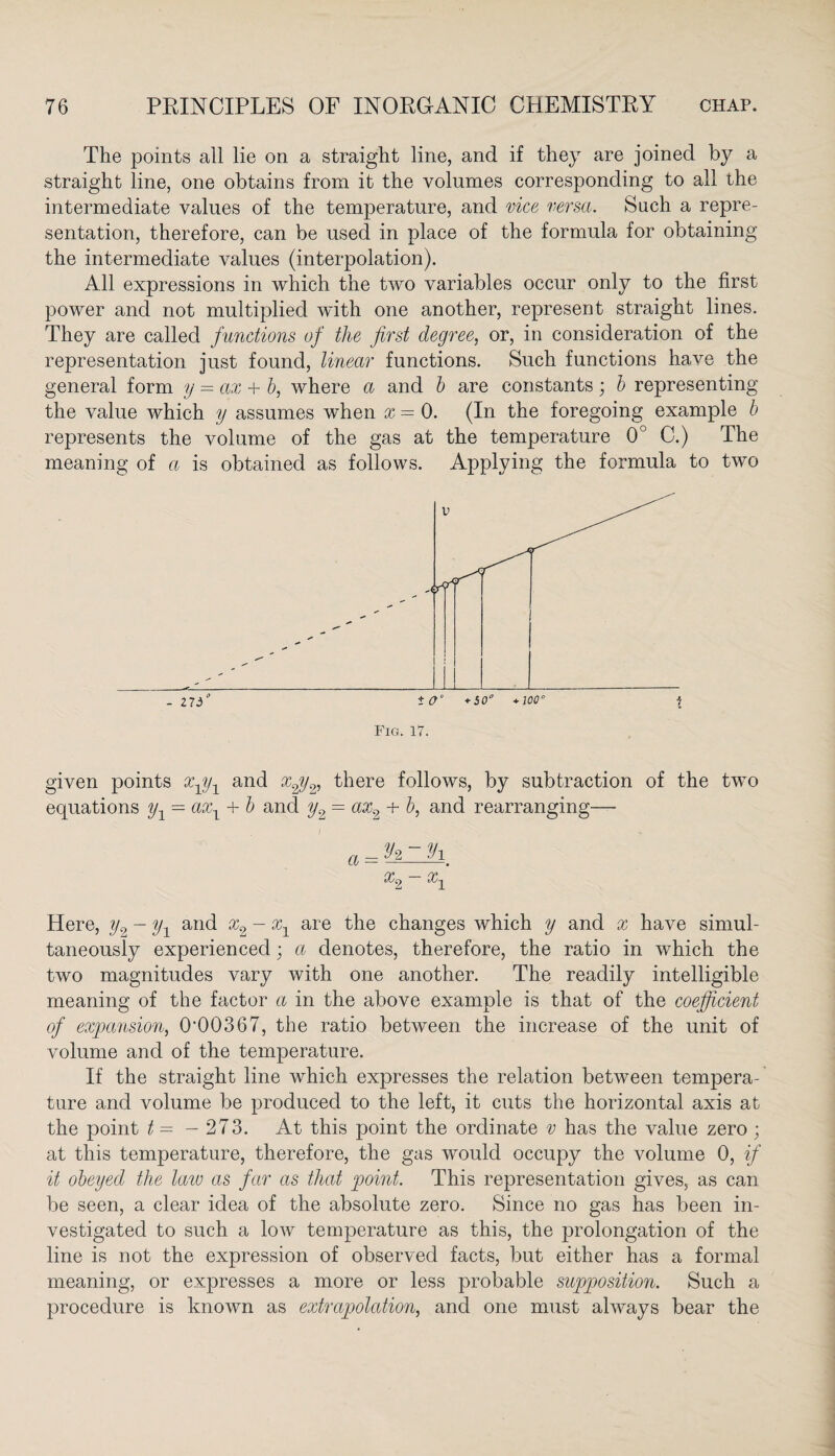 The points all lie on a straight line, and if they are joined by a straight line, one obtains from it the volumes corresponding to all the intermediate values of the temperature, and vice versa. Such a repre¬ sentation, therefore, can be used in place of the formula for obtaining the intermediate values (interpolation). All expressions in which the two variables occur only to the first power and not multiplied with one another, represent straight lines. They are called functions of the first degree, or, in consideration of the representation just found, linear functions. Such functions have the general form y — ax + b, where a and b are constants; b representing the value which y assumes when x = 0. (In the foregoing example b represents the volume of the gas at the temperature 0° C.) The meaning of a is obtained as follows. Applying the formula to two given points x1y1 and xpy2, there follows, by subtraction of the two equations y1 — axx + b and y2 = ax2 + b, and rearranging— a = h~9i. ry» ry> Here, y2 - yx and x2 - xx are the changes which y and x have simul¬ taneously experienced ; a denotes, therefore, the ratio in which the two magnitudes vary with one another. The readily intelligible meaning of the factor a in the above example is that of the coefficient of expansion, 0’00367, the ratio between the increase of the unit of volume and of the temperature. If the straight line which expresses the relation between tempera¬ ture and volume be produced to the left, it cuts the horizontal axis at the point t — — 273. At this point the ordinate v has the value zero ; at this temperature, therefore, the gas would occupy the volume 0, if it obeyed the law as far as that point. This representation gives, as can be seen, a clear idea of the absolute zero. Since no gas has been in¬ vestigated to such a low temperature as this, the prolongation of the line is not the expression of observed facts, but either has a formal meaning, or expresses a more or less probable supposition. Such a procedure is known as extrapolation, and one must always bear the
