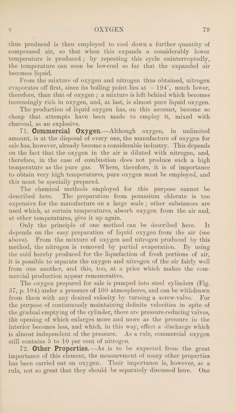 thus produced is then employed to cool down a further quantity of compressed air, so that when this expands a considerably lower temperature is produced ; by repeating this cycle uninterruptedly, the temperature can soon be lowered so far that the expanded air becomes liquid. From the mixture of oxygen and nitrogen thus obtained, nitrogen evaporates off first, since its boiling point lies at - 194, much lower, therefore, than that of oxygen ; a mixture is left behind which becomes increasingly rich in oxygen, and, at last, is almost pure liquid oxygen. The production of liquid oxygen has, on this account, become so cheap that attempts have been made to employ it, mixed with charcoal, as an explosive. 71. Commercial Oxygen.—Although oxygen, in unlimited amount, is at the disposal of every one, the manufacture of oxygen for sale has, however, already become a considerable industry. This depends on the fact that the oxygen in the air is diluted with nitrogen, and, therefore, in the case of combustion does not produce such a high temperature as the pure gas. Where, therefore, it is of importance to obtain very high temperatures, pure oxygen must be employed, and this must be specially prepared. The chemical methods employed for this purpose cannot be described here. The preparation from potassium chlorate is too expensive for the manufacture on a large scale; other substances are used which, at certain temperatures, absorb oxygen from the air and, at other temperatures, give it up again. Only the principle of one method can be described here. It depends on the easy preparation of liquid oxygen from the air (see above). From the mixture of oxygen and nitrogen produced by this method, the nitrogen is removed by partial evaporation. By using the cold hereby produced for the liquefaction of fresh portions of air, it is possible to separate the oxygen and nitrogen of the air fairly well from one another, and this, too, at a price which makes the com¬ mercial production appear remunerative. The oxygen prepared for sale is pumped into steel cylinders (Fig. 37, p. 104) under a pressure of 100 atmospheres, and can be withdrawn from them with any desired velocity by turning a screw-valve. For the purpose of continuously maintaining definite velocities in spite of the gradual emptying of the cylinder, there are pressure-reducing valves, the opening of which enlarges more and more as the pressure in the interior becomes less, and which, in this way, effect a discharge which is almost independent of the pressure. As a rule, commercial oxygen still contains 5 to 10 per cent of nitrogen. 72. Other Properties.—As is to be expected from the great importance of this element, the measurement of many other properties has been carried out on oxygen. Their importance is, however, as a rule, not so great that they should be separately discussed here. One