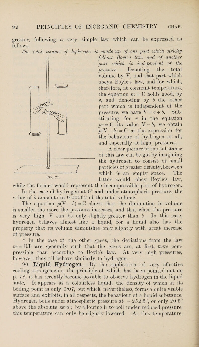 <S±> greater, following a very simple law which can be expressed as follows. The total volume of hydrogen is made up of one part which strictly follows Boyle’s law, and of another part which is independent of the pressure. Denoting the total volume by Y, and that part which obeys Boyle’s law, and for which, therefore, at constant temperature, the equation pv = C holds good, by v, and denoting by b the other part which is independent of the pressure, we have Y = v + b. Sub¬ stituting for v in the equation pv = C its value V - b, we obtain p(V - b) = C as the expression for the behaviour of hydrogen at all, and especially at high, pressures. A clear picture of the substance of this law can be got by imagining the hydrogen to consist of small 7 particles of greater density, between =* * which is an empty space. The latter would obey Boyle’s law, while the former would represent the incompressible part of hydrogen. In the case of hydrogen at 0 and under atmospheric pressure, the value of b amounts to 0*00062 of the total volume. The equation p(V — b) = C shows that the diminution in volume is smaller the more the pressure increases, and that when the pressure is very high, Y can be only slightly greater than b. In this case, hydrogen behaves almost like a liquid, for a liquid also has the property that its volume diminishes only slightly with great increase of pressure. * In the case of the other gases, the deviations from the law pv = RT are generally such that the gases are, at first, more com¬ pressible than according to Boyle’s law. At very high pressures, however, they all behave similarly to hydrogen. 90. Liquid Hydrogen.—By the application of very effective cooling arrangements, the principle of which has been pointed out on p. 7 8, it has recently become possible to observe hydrogen in the liquid state. It appears as a colourless liquid, the density of which at its boiling point is only 0*07, but which, nevertheless, forms a quite visible surface and exhibits, in all respects, the behaviour of a liquid substance. Hydrogen boils under atmospheric pressure at - 252*5°, or only 20*5° above the absolute zero ; by allowing it to boil under reduced pressure, this temperature can only be slightly lowered. At this temperature,