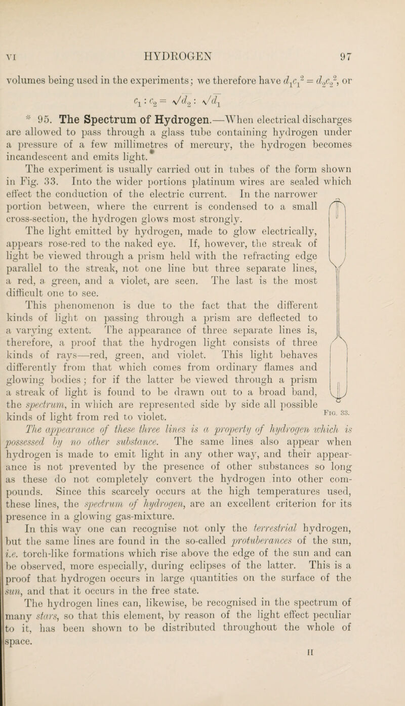 volumes being used in the experiments; we therefore have dpf = cl.pf, or c1: c2 = \/d2 : \/d1 * 95. The Spectrum of Hydrogen.—When electrical discharges are allowed to pass through a glass tube containing hydrogen under a pressure of a few millimetres of mercury, the hydrogen becomes incandescent and emits light. The experiment is usually carried out in tubes of the form shown in Fig. 33. Into the wider portions platinum wires are sealed which effect the conduction of the electric current. In the narrower portion between, where the current is condensed to a small cross-section, the hydrogen glows most strongly. The light emitted by hydrogen, made to glow electrically, appears rose-red to the naked eye. If, however, the streak of light be viewed through a prism held Avith the refracting edge parallel to the streak, not one line but three separate lines, a red, a green, and a violet, are seen. The last is the most difficult one to see. This phenomenon is due to the fact that the different kinds of light on passing through a prism are deflected to a varying extent. The appearance of three separate lines is, therefore, a proof that the hydrogen light consists of three kinds of rays—red, green, and violet. This light behaves differently from that which comes from ordinary flames and glowing bodies ; for if the latter be viewed through a prism a streak of light is found to be drawn out to a broad band, the spectrum, in which are represented side by side all possible kinds of light from red to violet. The appearance of these three lines is a property of hydrogen which is possessed by no other substance. The same lines also appear when hydrogen is made to emit light in any other way, and their appear¬ ance is not prevented by the presence of other substances so long as these do not completely convert the hydrogen into other com¬ pounds. Since this scarcely occurs at the high temperatures used, these lines, the spectrum of hydrogen, are an excellent criterion for its presence in a glowing gas-mixture. In this way one can recognise not only the terrestrial hydrogen, but the same lines are found in the so-called protuberances of the sun, i.e. torch-like formations which rise above the edge of the sun and can be observed, more especially, during eclipses of the latter. This is a proof that hydrogen occurs in large quantities on the surface of the sun, and that it occurs in the free state. The hydrogen lines can, likewise, be recognised in the spectrum of many stars, so that this element, by reason of the light effect peculiar to it, has been shown to be distributed throughout the whole of space. II