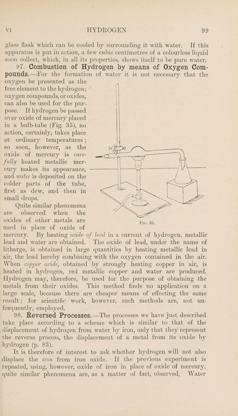 glass flask which can be cooled by surrounding it with water. If this apparatus is put in action, a few cubic centimetres of a colourless liquid soon collect, which, in all its properties, shows itself to be pure water. 97. Combustion of Hydrogen by means of Oxygen Com¬ pounds.—For the formation of water it is not necessary that the oxygen be presented as the free element to the hydrogen; oxygen compounds, or oxides, can also be used for the pur¬ pose. If hydrogen be passed over oxide of mercury placed in a bulb-tube (Fig. 35), no action, certainly, takes place at ordinary temperatures; so soon, however, as the oxide of mercury is care¬ fully heated metallic mer¬ cury makes its appearance, and water is deposited on the colder parts of the tube, first as dew, and then in small drops. Quite similar phenomena are observed when the oxides of other metals are used in place of oxide of mercury. By heating oxide of lead in a current of hydrogen, metallic lead and water are obtained. The oxide of lead, under the name of litharge, is obtained in large quantities by heating metallic lead in air, the lead hereby combining with the oxygen contained in the air. When copper oxide, obtained by strongly heating copper in air, is heated in hydrogen, red metallic copper and water are produced. Hydrogen may, therefore, be used for the purpose of obtaining the metals from their oxides. This method finds no application on a large scale, because there are cheaper means of effecting the same result; for scientific work, however, such methods are, not un- frequently, employed. 98. Reversed Processes.—The processes we have just described take place according to a scheme which is similar to that of the displacement of hydrogen from water by iron, only that they represent the reverse process, the displacement of a metal from its oxide by hydrogen (p. 83). It is therefore of interest to ask whether hydrogen will not also displace the iron from iron oxide. If the previous experiment is repeated, using, however, oxide of iron in place of oxide of mercury, quite similar phenomena are, as a matter of fact, observed. Water n