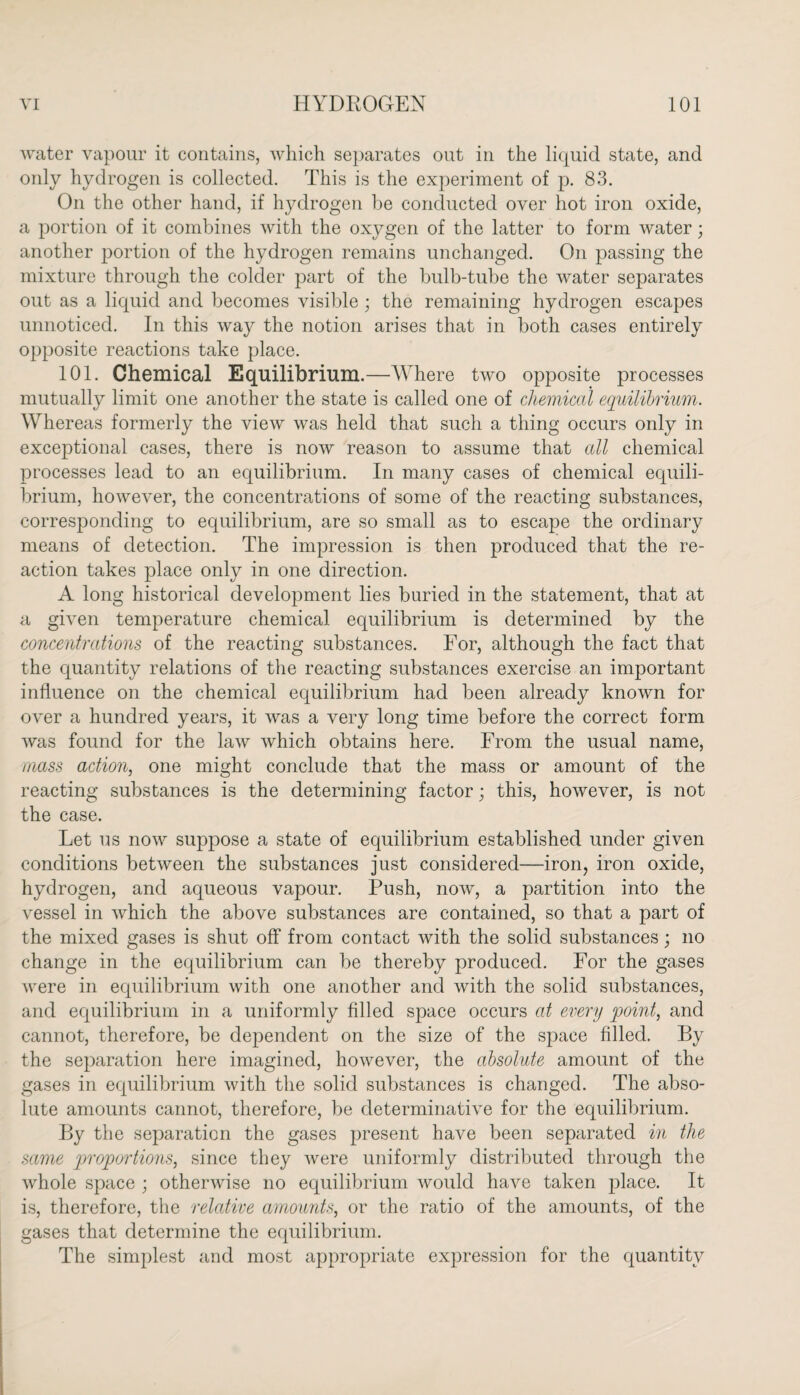 water vapour it contains, which separates out in the liquid state, and only hydrogen is collected. This is the experiment of p. 83. On the other hand, if hydrogen be conducted over hot iron oxide, a portion of it combines with the oxygen of the latter to form water; another portion of the hydrogen remains unchanged. On passing the mixture through the colder part of the bulb-tube the water separates out as a liquid and becomes visible ; the remaining hydrogen escapes unnoticed. In this way the notion arises that in both cases entirely opposite reactions take place. 101. Chemical Equilibrium.—Where two opposite processes mutually limit one another the state is called one of chemical equilibrium. Whereas formerly the view was held that such a thing occurs only in exceptional cases, there is now reason to assume that all chemical processes lead to an equilibrium. In many cases of chemical equili¬ brium, however, the concentrations of some of the reacting substances, corresponding to equilibrium, are so small as to escape the ordinary means of detection. The impression is then produced that the re¬ action takes place only in one direction. A long historical development lies buried in the statement, that at a given temperature chemical equilibrium is determined by the concentrations of the reacting substances. For, although the fact that the quantity relations of the reacting substances exercise an important influence on the chemical equilibrium had been already known for over a hundred years, it was a very long time before the correct form was found for the law which obtains here. From the usual name, mass action, one might conclude that the mass or amount of the reacting substances is the determining factor; this, however, is not the case. Let us now suppose a state of equilibrium established under given conditions between the substances just considered—iron, iron oxide, hydrogen, and aqueous vapour. Push, now, a partition into the vessel in which the above substances are contained, so that a part of the mixed gases is shut off from contact with the solid substances; no change in the equilibrium can be thereby produced. For the gases were in equilibrium with one another and with the solid substances, and equilibrium in a uniformly filled space occurs at every point, and cannot, therefore, be dependent on the size of the space filled. By the separation here imagined, however, the absolute amount of the gases in equilibrium with the solid substances is changed. The abso¬ lute amounts cannot, therefore, be determinative for the equilibrium. By the separation the gases present have been separated in the same proportions, since they were uniformly distributed through the whole space ; otherwise no equilibrium would have taken place. It is, therefore, the relative amounts, or the ratio of the amounts, of the gases that determine the equilibrium. The simplest and most appropriate expression for the quantity