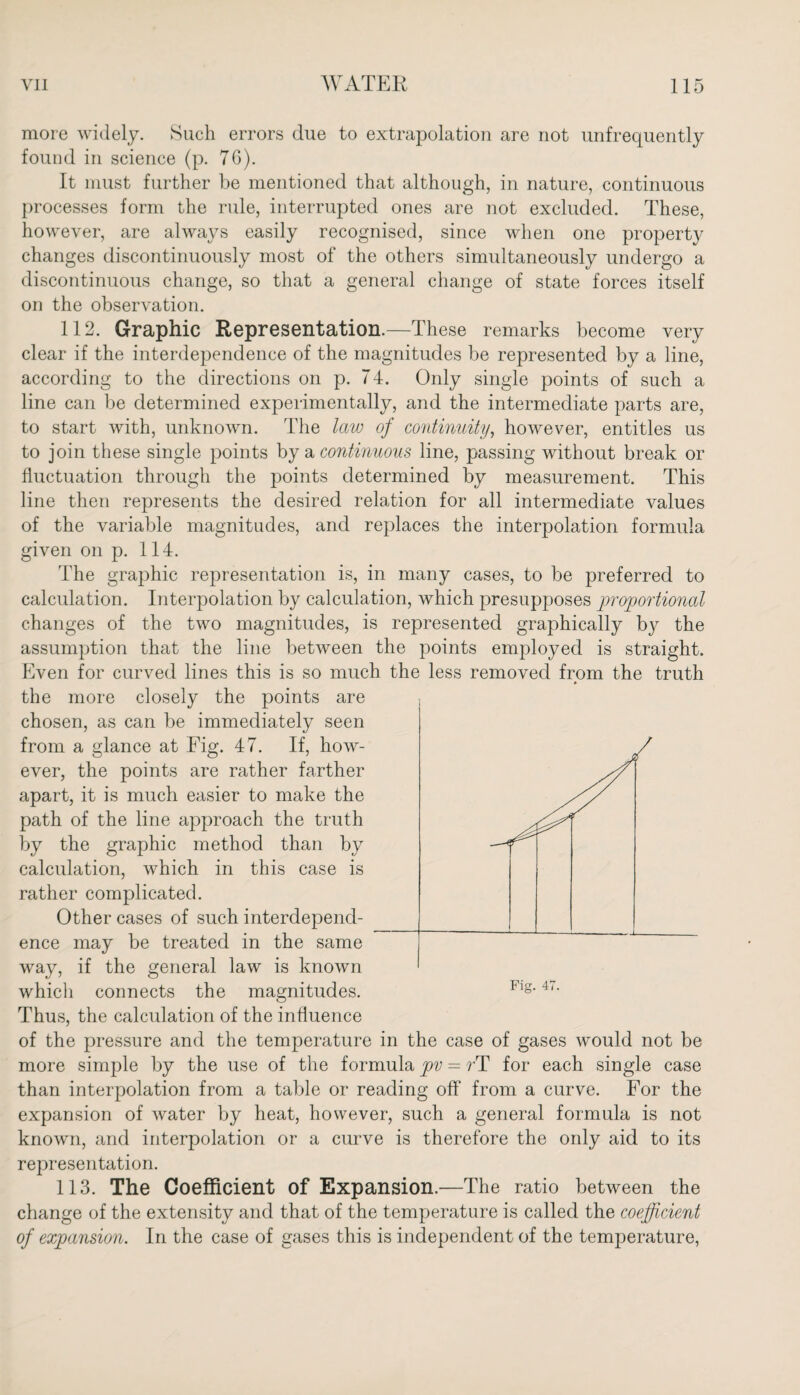 more widely. Such errors due to extrapolation are not unfrequently found in science (p. 76). It must further be mentioned that although, in nature, continuous processes form the rule, interrupted ones are not excluded. These, however, are always easily recognised, since when one propert}^ changes discontinuously most of the others simultaneously undergo a discontinuous change, so that a general change of state forces itself on the observation. 112. Graphic Representation.—These remarks become very clear if the interdependence of the magnitudes be represented by a line, according to the directions on p. 74. Only single points of such a line can be determined experimentally, and the intermediate parts are, to start with, unknown. The law of continuity, however, entitles us to join these single points by a continuous line, passing without break or fluctuation through the points determined by measurement. This line then represents the desired relation for all intermediate values of the variable magnitudes, and replaces the interpolation formula given on p. 114. The graphic representation is, in many cases, to be preferred to calculation. Interpolation by calculation, which presupposes proportional changes of the two magnitudes, is represented graphically by the assumption that the line between the points employed is straight. Even for curved lines this is so much the less removed from the truth the more closely the points are chosen, as can be immediately seen from a glance at Fig. 47. If, how¬ ever, the points are rather farther apart, it is much easier to make the path of the line approach the truth by the graphic method than by calculation, which in this case is rather complicated. Other cases of such interdepend¬ ence may be treated in the same way, if the general law is known which connects the magnitudes. Thus, the calculation of the influence of the pressure and the temperature in the case of gases would not be more simple by the use of the formula pv = rT for each single case than interpolation from a table or reading off from a curve. For the expansion of water by heat, however, such a general formula is not known, and interpolation or a curve is therefore the only aid to its representation. 113. The Coefficient of Expansion.—The ratio between the change of the extensity and that of the temperature is called the coefficient of expansion. In the case of gases this is independent of the temperature,