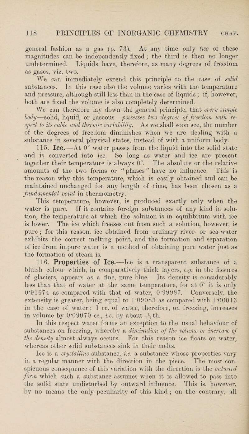 general fashion as a gas (p. 73). At any time only two of these magnitudes can be independently fixed; the third is then no longer undetermined. Liquids have, therefore, as many degrees of freedom as gases, viz. two. We can immediately extend this principle to the case of solid substances. In this case also the volume varies with the temperature and pressure, although still less than in the case of liquids ; if, however, both are fixed the volume is also completely determined. We can therefore lay down the general principle, that every simple body—solid, liquid, or gaseous—possesses two degrees of freedom with re¬ spect to its cubic and thermic variability. As we shall soon see, the number of the degrees of freedom diminishes when we are dealing with a substance in several physical states, instead of with a uniform body. 115. Ice.—At 0° wTater passes from the liquid into the solid state and is converted into ice. So long as water and ice are present together their temperature is alwrays 0°. The absolute or the relative amounts of the two forms or “ phases ” have no influence. This is the reason why this temperature, which is easily obtained and can be maintained unchanged for any length of time, has been chosen as a fundamental point in thermometry. This temperature, however, is produced exactly only when the water is pure. If it contains foreign substances of any kind in solu¬ tion, the temperature at which the solution is in equilibrium with ice is lower. The ice which freezes out from such a solution, however, is pure; for this reason, ice obtained from ordinary river- or sea-water exhibits the correct melting point, and the formation and separation of ice from impure vmter is a method of obtaining pure water just as the formation of steam is. 116. Properties of Ice.—Ice is a transparent substance of a bluish colour which, in comparatively thick layers, e.g. in the fissures of glaciers, appears as a fine, pure blue. Its density is considerably less than that of water at the same temperature, for at 0 it is only 0'91674 as compared with that of water, 0'99987. Conversely, the extensity is greater, being equal to 1 '09083 as compared with 1'00013 in the case of water; 1 cc. of water, therefore, on freezing, increases in volume by 0'09070 cc., i.e. by about Tyth. In this respect wTater forms an exception to the usual behaviour of substances on freezing, whereby a diminution of the volume or increase of the density almost always occurs. For this reason ice floats on water, whereas other solid substances sink in their melts. Ice is a crystalline substance, i.e. a substance whose properties vary in a regular manner with the direction in the piece. The most con¬ spicuous consequence of this variation with the direction is the outward form which such a substance assumes when it is allowed to pass into the solid state undisturbed by outward influence. This is, however, by no means the only peculiarity of this kind; on the contrary, all