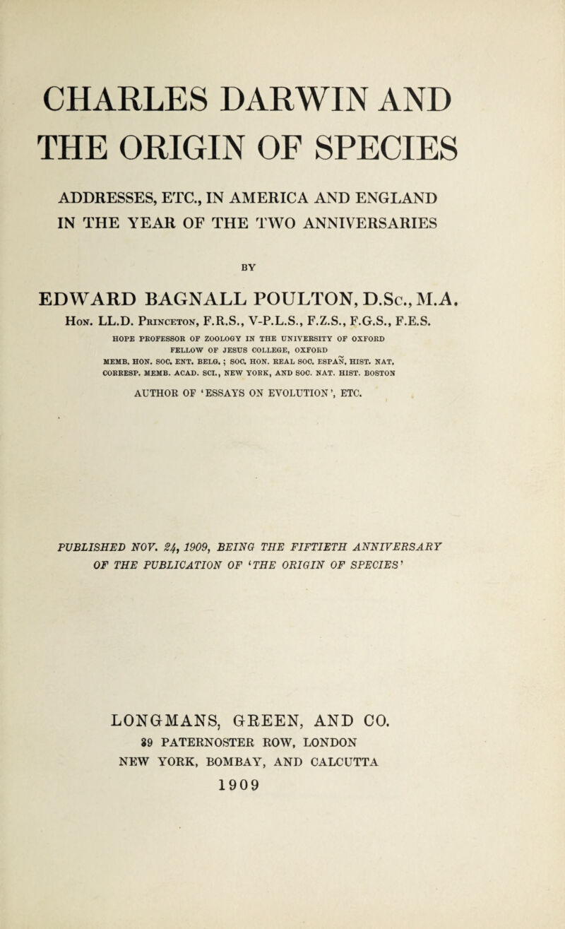 CHARLES DARWIN AND THE ORIGIN OF SPECIES ADDRESSES, ETC., IN AMERICA AND ENGLAND IN THE YEAR OF THE TWO ANNIVERSARIES BY EDWARD BAGNALL POULTON, D.Sc., M.A. Hon. LL.D. Princeton, F.R.S., V-P.L.S., F.Z.S., F.G.S., F.E.S. HOPE PROFESSOR OF ZOOLOGY IN THE UNIVERSITY OF OXFORD FELLOW OF JESUS COLLEGE, OXFORD MEMB. HON. SOC. ENT. BELG. ; SOC. HON. REAL SOC. ESP AN. HIST. NAT. CORRESP. MEMB. ACAD. SCI., NEW YORK, AND SOC. NAT. HIST. BOSTON AUTHOR OF ‘ ESSAYS ON EVOLUTION ETC. PUBLISHED NOV. 2If, 1909, BEING THE FIFTIETH ANNIVERSARY OF THE PUBLICATION OF lTHE ORIGIN OF SPECIES ’ LONGMANS, GREEN, AND CO. 39 PATERNOSTER ROW, LONDON NEW YORK, BOMBAY, AND CALCUTTA 1909