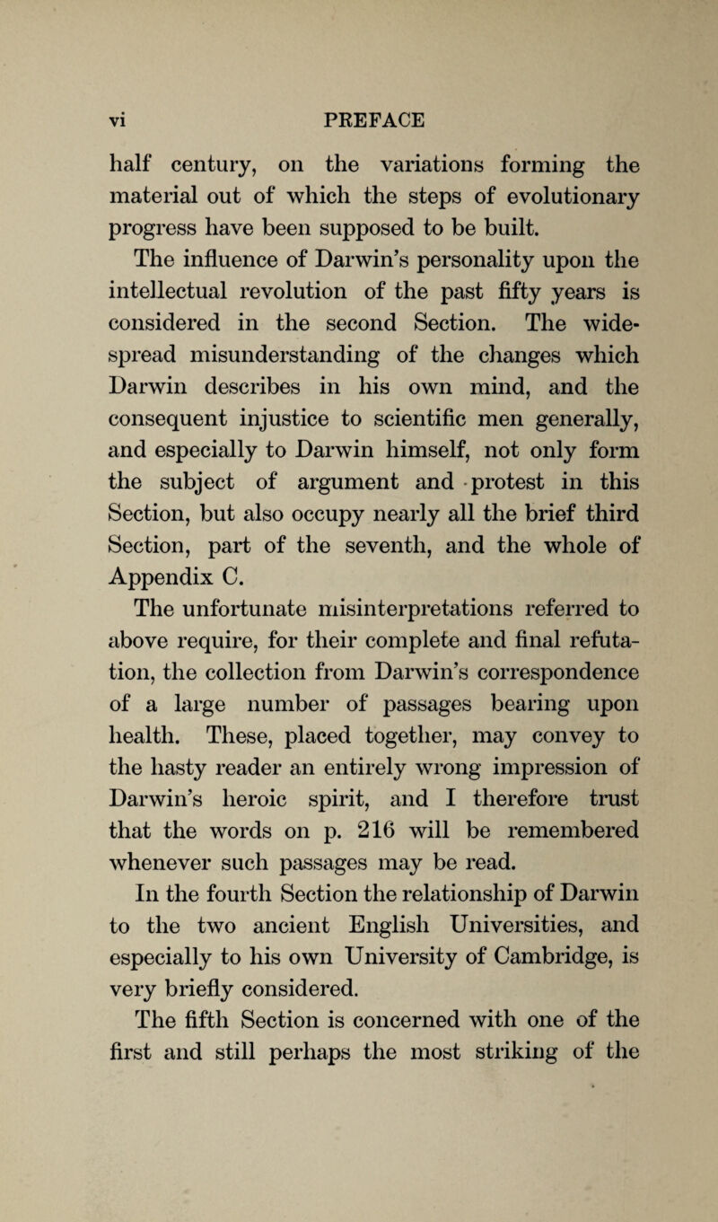 half century, on the variations forming the material out of which the steps of evolutionary progress have been supposed to be built. The influence of Darwin’s personality upon the intellectual revolution of the past fifty years is considered in the second Section. The wide¬ spread misunderstanding of the changes which Darwin describes in his own mind, and the consequent injustice to scientific men generally, and especially to Darwin himself, not only form the subject of argument and protest in this Section, but also occupy nearly all the brief third Section, part of the seventh, and the whole of Appendix C. The unfortunate misinterpretations referred to above require, for their complete and final refuta¬ tion, the collection from Darwin’s correspondence of a large number of passages bearing upon health. These, placed together, may convey to the hasty reader an entirely wrong impression of Darwin’s heroic spirit, and I therefore trust that the words on p. 216 will be remembered whenever such passages may be read. In the fourth Section the relationship of Darwin to the two ancient English Universities, and especially to his own University of Cambridge, is very briefly considered. The fifth Section is concerned with one of the first and still perhaps the most striking of the