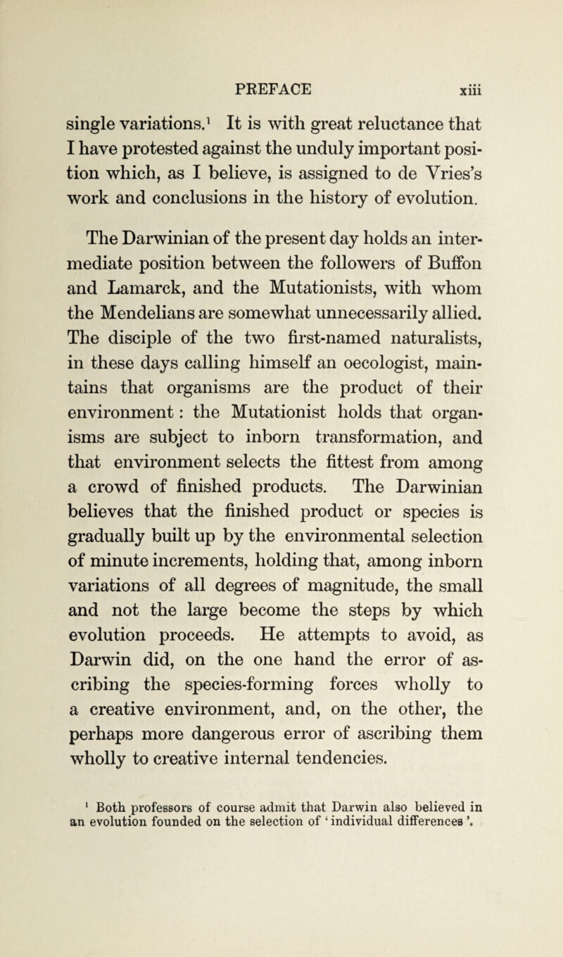 single variations.1 It is with great reluctance that I have protested against the unduly important posi¬ tion which, as I believe, is assigned to de Vries’s work and conclusions in the history of evolution. The Darwinian of the present day holds an inter¬ mediate position between the followers of Buffon and Lamarck, and the Mutationists, with whom the Mendelians are somewhat unnecessarily allied. The disciple of the two first-named naturalists, in these days calling himself an oecologist, main¬ tains that organisms are the product of their environment: the Mutationist holds that organ¬ isms are subject to inborn transformation, and that environment selects the fittest from among a crowd of finished products. The Darwinian believes that the finished product or species is gradually built up by the environmental selection of minute increments, holding that, among inborn variations of all degrees of magnitude, the small and not the large become the steps by which evolution proceeds. He attempts to avoid, as Darwin did, on the one hand the error of as¬ cribing the species-forming forces wholly to a creative environment, and, on the other, the perhaps more dangerous error of ascribing them wholly to creative internal tendencies. 1 Both professors of course admit that Darwin also believed in an evolution founded on the selection of ‘ individual differences \