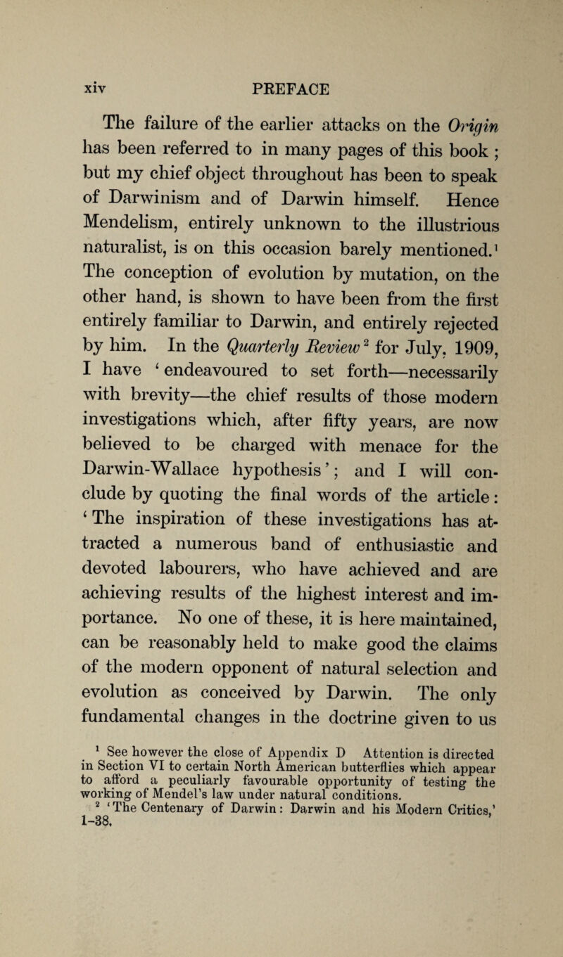 The failure of the earlier attacks on the Origin has been referred to in many pages of this book ; but my chief object throughout has been to speak of Darwinism and of Darwin himself. Hence Mendelism, entirely unknown to the illustrious naturalist, is on this occasion barely mentioned.1 The conception of evolution by mutation, on the other hand, is shown to have been from the first entirely familiar to Darwin, and entirely rejected by him. In the Quarterly Review2 for July, 1909, I have 4 endeavoured to set forth—necessarily with brevity—the chief results of those modern investigations which, after fifty years, are now believed to be charged with menace for the Darwin-Wallace hypothesis ’; and I will con¬ clude by quoting the final words of the article: 4 The inspiration of these investigations has at¬ tracted a numerous band of enthusiastic and devoted labourers, who have achieved and are achieving results of the highest interest and im¬ portance. No one of these, it is here maintained, can be reasonably held to make good the claims of the modern opponent of natural selection and evolution as conceived by Darwin. The only fundamental changes in the doctrine given to us 1 See however the close of Appendix D Attention is directed in Section VI to certain North American butterflies which appear to afford a peculiarly favourable opportunity of testing the working of Mendel’s law under natural conditions. 2 ‘ The Centenary of Darwin: Darwin and his Modern Critics,’ 1-38,