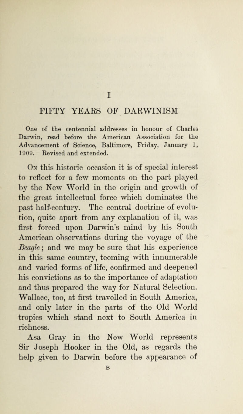 FIFTY YEARS OF DARWINISM One of the centennial addresses in honour of Charles Darwin, read before the American Association for the Advancement of Science, Baltimore, Friday, January 1, 1909. Revised and extended. On this historic occasion it is of special interest to reflect for a few moments on the part played by the New World in the origin and growth of the great intellectual force which dominates the past half-century. The central doctrine of evolu¬ tion, quite apart from any explanation of it, was first forced upon Darwin’s mind by his South American observations during the voyage of the Beagle; and we may be sure that his experience in this same country, teeming with innumerable and varied forms of life, confirmed and deepened his convictions as to the importance of adaptation and thus prepared the way for Natural Selection. Wallace, too, at first travelled in South America, and only later in the parts of the Old World tropics which stand next to South America in richness. Asa Gray in the New World represents Sir Joseph Hooker in the Old, as regards the help given to Darwin before the appearance of B