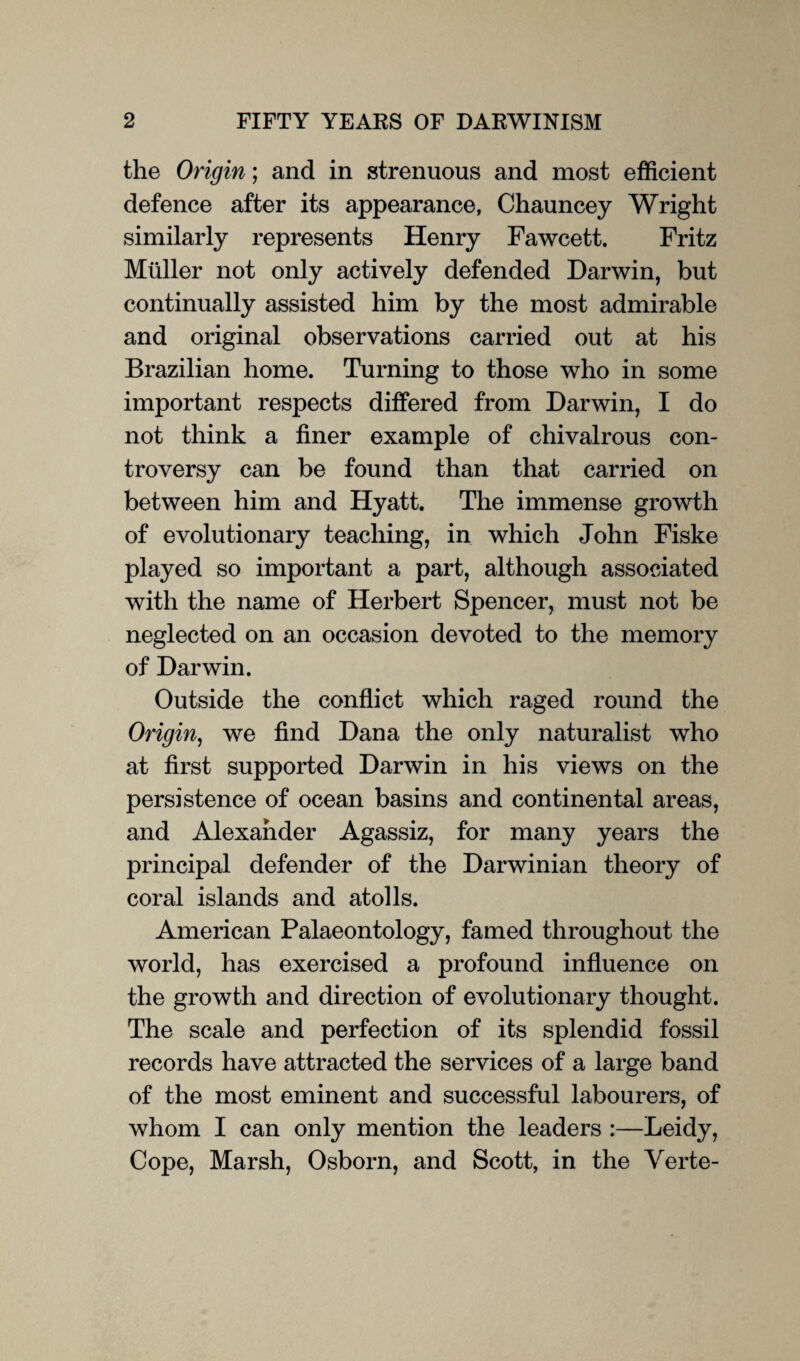 the Origin; and in strenuous and most efficient defence after its appearance, Chauncey Wright similarly represents Henry Fawcett. Fritz Muller not only actively defended Darwin, but continually assisted him by the most admirable and original observations carried out at his Brazilian home. Turning to those who in some important respects differed from Darwin, I do not think a finer example of chivalrous con¬ troversy can be found than that carried on between him and Hyatt. The immense growth of evolutionary teaching, in which John Fiske played so important a part, although associated with the name of Herbert Spencer, must not be neglected on an occasion devoted to the memory of Darwin. Outside the conflict which raged round the Origin, we find Dana the only naturalist who at first supported Darwin in his views on the persistence of ocean basins and continental areas, and Alexander Agassiz, for many years the principal defender of the Darwinian theory of coral islands and atolls. American Palaeontology, famed throughout the world, has exercised a profound influence on the growth and direction of evolutionary thought. The scale and perfection of its splendid fossil records have attracted the services of a large band of the most eminent and successful labourers, of whom I can only mention the leaders :—Leidy, Cope, Marsh, Osborn, and Scott, in the Yerte-