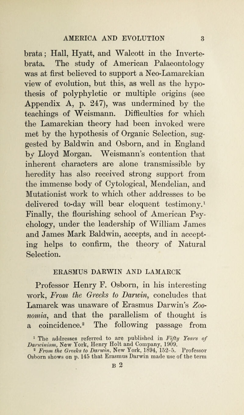 brata; Hall, Hyatt, and Walcott in the Inverte- brata. The study of American Palaeontology was at first believed to support a Neo-Lamarckian view of evolution, but this, as well as the hypo¬ thesis of polyphyletic or multiple origins (see Appendix A, p. 247), was undermined by the teachings of Weismann. Difficulties for which the Lamarckian theory had been invoked were met by the hypothesis of Organic Selection, sug¬ gested by Baldwin and Osborn, and in England by Lloyd Morgan. Weismann’s contention that inherent characters are alone transmissible by heredity has also received strong support from the immense body of Cytological, Mendelian, and Mutationist work to which other addresses to be delivered to-day will bear eloquent testimony.1 Finally, the flourishing school of American Psy¬ chology, under the leadership of William James and James Mark Baldwin, accepts, and in accept¬ ing helps to confirm, the theory of Natural Selection. ERASMUS DARWIN AND LAMARCK Professor Henry F. Osborn, in his interesting work, From the Greeks to Darwin, concludes that Lamarck was unaware of Erasmus Darwin’s Zoo- nomia, and that the parallelism of thought is a coincidence.2 The following passage from 1 The addresses referred to are published in Fifty Years of Darwinism, New York, Henry Holt and Company, 1909. 2 From the Greeks to Darwin, New York, 1894, 152-5. Professor Osborn shows on p. 145 that Erasmus Darwin made use of the term B 2