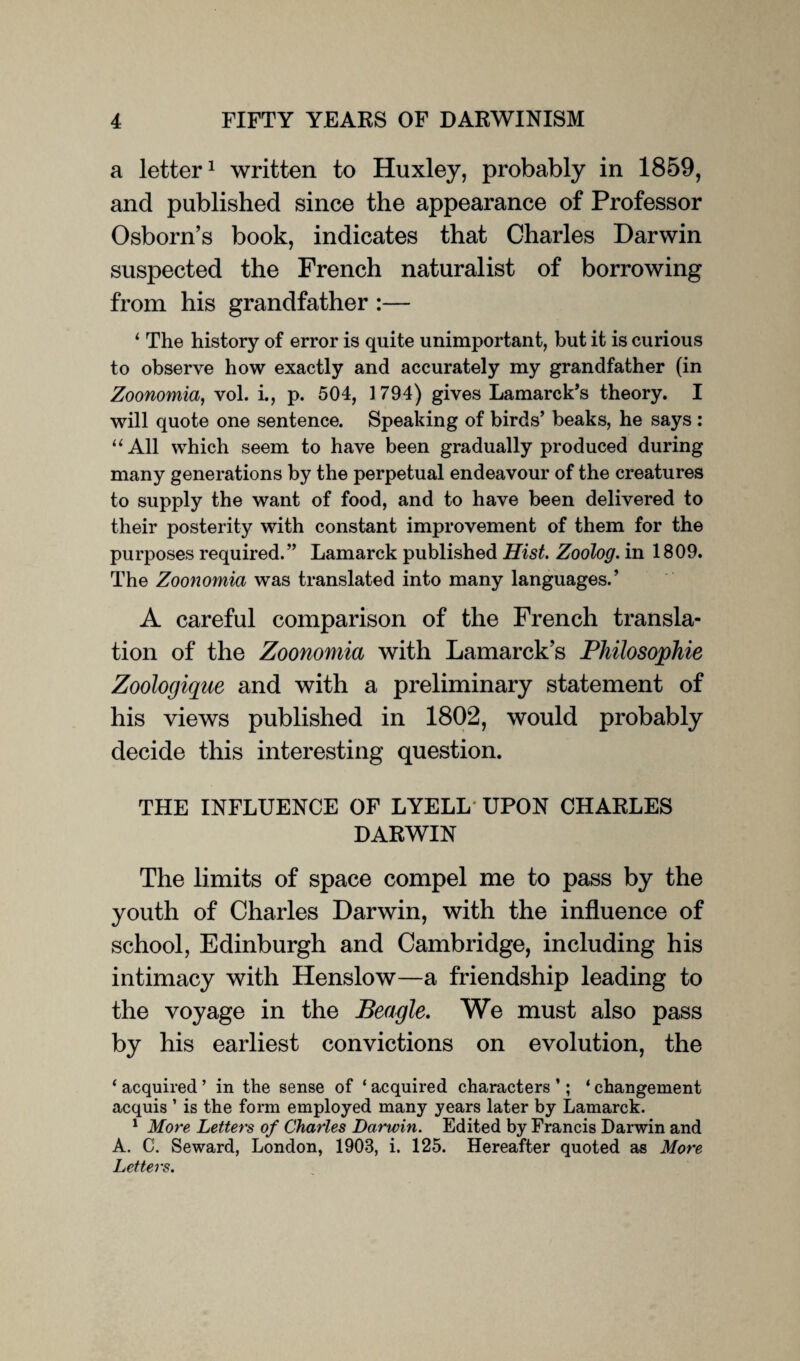 a letter1 written to Huxley, probably in 1859, and published since the appearance of Professor Osborn’s book, indicates that Charles Darwin suspected the French naturalist of borrowing from his grandfather :— ‘ The history of error is quite unimportant, but it is curious to observe how exactly and accurately my grandfather (in Zoonomia, vol. i., p. 504, 1794) gives Lamarck’s theory. I will quote one sentence. Speaking of birds’ beaks, he says : “All which seem to have been gradually produced during many generations by the perpetual endeavour of the creatures to supply the want of food, and to have been delivered to their posterity with constant improvement of them for the purposes required.” Lamarck published Hist. Zoolog. in 1809. The Zoonomia was translated into many languages.’ A careful comparison of the French transla¬ tion of the Zoonomia with Lamarck’s Pliilosophie Zoologique and with a preliminary statement of his views published in 1802, would probably decide this interesting question. THE INFLUENCE OF LYELL UPON CHARLES DARWIN The limits of space compel me to pass by the youth of Charles Darwin, with the influence of school, Edinburgh and Cambridge, including his intimacy with Henslow—a friendship leading to the voyage in the Beagle. We must also pass by his earliest convictions on evolution, the ‘ acquired ’ in the sense of ‘ acquired characters ’; ‘ changement acquis 1 is the form employed many years later by Lamarck. 1 More Letters of Charles Darwin. Edited by Francis Darwin and A. C. Seward, London, 1908, i. 125. Hereafter quoted as More Letters.