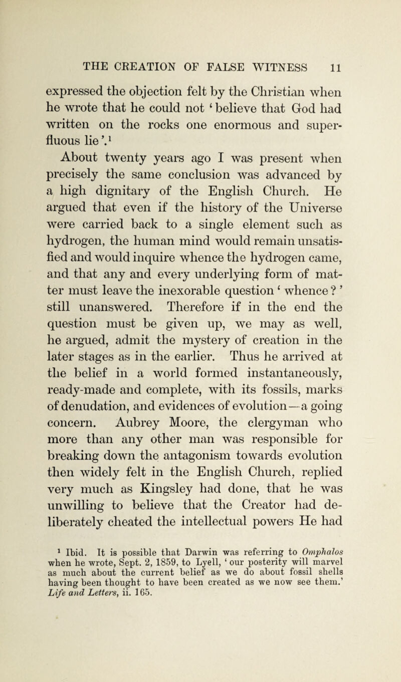 THE CREATION OF FALSE WITNESS 11 expressed the objection felt by the Christian when he wrote that he could not 4 believe that God had written on the rocks one enormous and super¬ fluous lie V About twenty years ago I was present when precisely the same conclusion was advanced by a high dignitary of the English Church. He argued that even if the history of the Universe were carried back to a single element such as hydrogen, the human mind would remain unsatis¬ fied and would inquire whence the hydrogen came, and that any and every underlying form of mat¬ ter must leave the inexorable question 1 whence ? ’ still unanswered. Therefore if in the end the question must be given up, we may as well, he argued, admit the mystery of creation in the later stages as in the earlier. Thus he arrived at the belief in a world formed instantaneously, ready-made and complete, with its fossils, marks of denudation, and evidences of evolution — a going concern. Aubrey Moore, the clergyman who more than any other man was responsible for breaking down the antagonism towards evolution then widely felt in the English Church, replied very much as Kingsley had done, that he was unwilling to believe that the Creator had de¬ liberately cheated the intellectual powers He had 1 Ibid. It is possible that Darwin was referring to Omphalos when he wrote, Sept. 2, 1859, to Lyell, ‘ our posterity will marvel as much about the current belief as we do about fossil shells having been thought to have been created as we now see them.’
