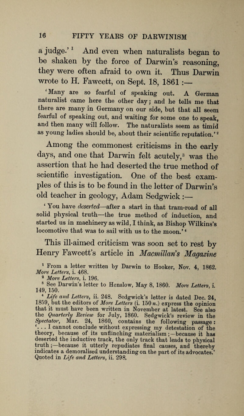 a judge.’1 And even when naturalists began to be shaken by the force of Darwin’s reasoning, they were often afraid to own it. Thus Darwin wrote to H. Fawcett, on Sept. 18, 1861 ‘Many are so fearful of speaking out. A German naturalist came here the other day; and he tells me that there are many in Germany on our side, but that all seem fearful of speaking out, and waiting for some one to speak, and then many will follow. The naturalists seem as timid as young ladies should be, about their scientific reputation.’2 Among the commonest criticisms in the early days, and one that Darwin felt acutely,3 was the assertion that he had deserted the true method of scientific investigation. One of the best exam¬ ples of this is to be found in the letter of Darwin’s old teacher in geology, Adam Sedgwick :— ‘ You have deserted—sifter a start in that tram-road of all solid physical truth—the true method of induction, and started us in machinery as wild, I think, as Bishop Wilkins’s locomotive that was to sail with us to the moon.’4 This ill-aimed criticism was soon set to rest by Henry Fawcett’s article in Macmillan's Magazine 1 From a letter written by Darwin to Hooker, Nov. 4, 1862. More Letters, i. 468. 2 More Letters, i. 196. 8 See Darwin’s letter to Henslow, May 8, 1860. More Letters, i. 149, 150. 4 Life and Letters, ii. 248. Sedgwick’s letter is dated Dec. 24, 1859, but the editors of More Letters (i. 150 m.) express the opinion that it must have been written in November at latest. See also the Quarterly Review for July, 1860. Sedgwick’s review in the Spectator, Mar. 24, 1860, contains the following passage: ‘. . . I cannot conclude without expressing my detestation of the theory, because of its unflinching materialism because it has deserted the inductive track, the only track that leads to physical truth because it utterly repudiates final causes, and thereby indicates a demoralised understanding on the part of its advocates.’ Quoted in Life and Letters, ii. 298.