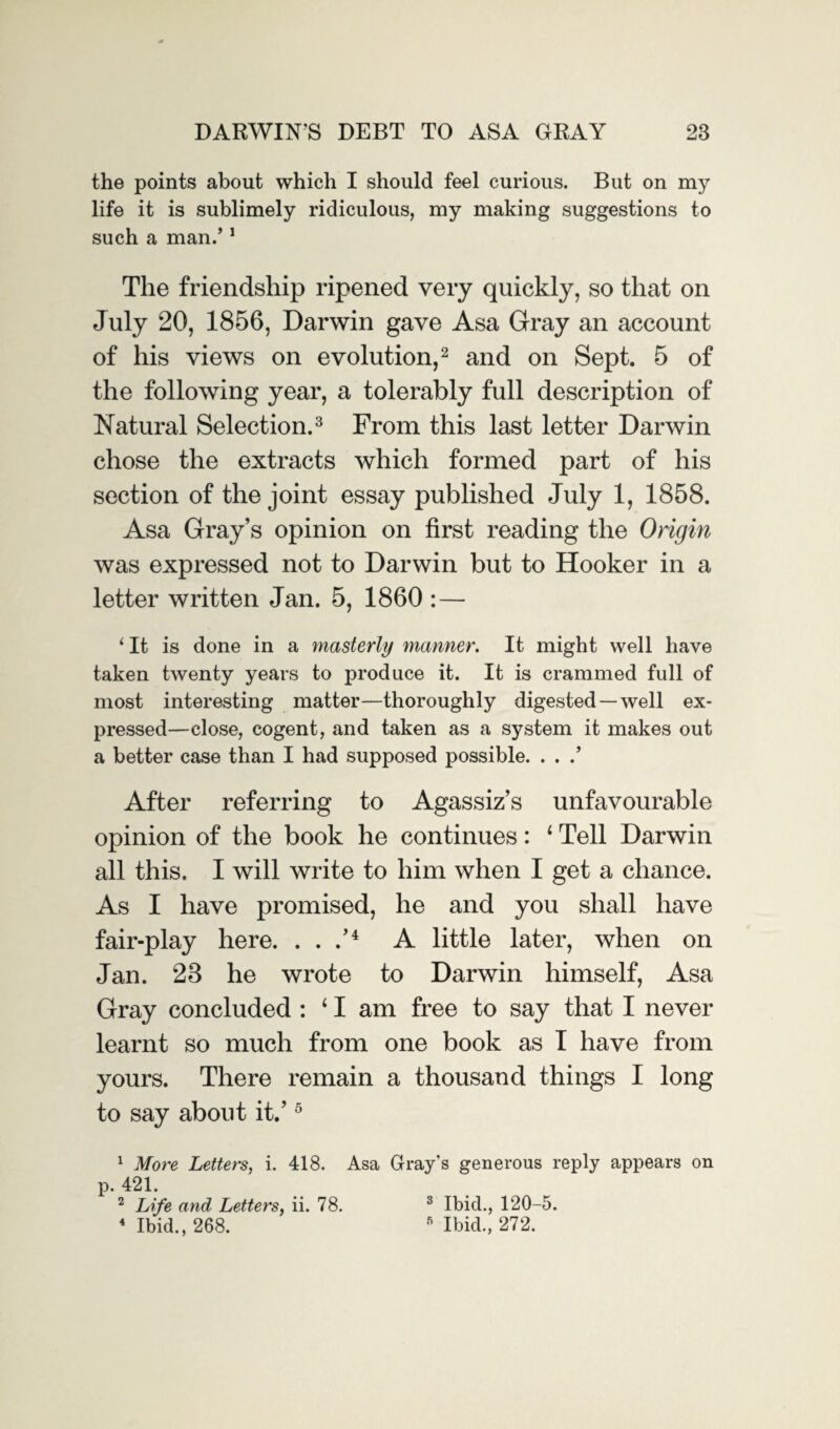 the points about which I should feel curious. But on my life it is sublimely ridiculous, my making suggestions to such a man.’1 The friendship ripened very quickly, so that on July 20, 1856, Darwin gave Asa Gray an account of his views on evolution,2 and on Sept. 5 of the following year, a tolerably full description of Natural Selection.3 From this last letter Darwin chose the extracts which formed part of his section of the joint essay published July 1, 1858. Asa Gray’s opinion on first reading the Origin was expressed not to Darwin but to Hooker in a letter written Jan. 5, 1860 :— i It is done in a masterly manner. It might well have taken twenty years to produce it. It is crammed full of most interesting matter—thoroughly digested—well ex¬ pressed—close, cogent, and taken as a system it makes out a better case than I had supposed possible. . . .’ After referring to Agassiz’s unfavourable opinion of the book he continues: ‘ Tell Darwin all this, I will write to him when I get a chance. As I have promised, he and you shall have fair-play here. . . .’4 A little later, when on Jan. 28 he wrote to Darwin himself, Asa Gray concluded : ‘1 am free to say that I never learnt so much from one book as I have from yours. There remain a thousand things I long to say about it.’5 1 More Letters, i. 418. Asa Gray's generous reply appears on p. 421. 2 Life and Letters, ii. 78. 4 Ibid., 268. 3 Ibid., 120-5. 5 Ibid., 272.