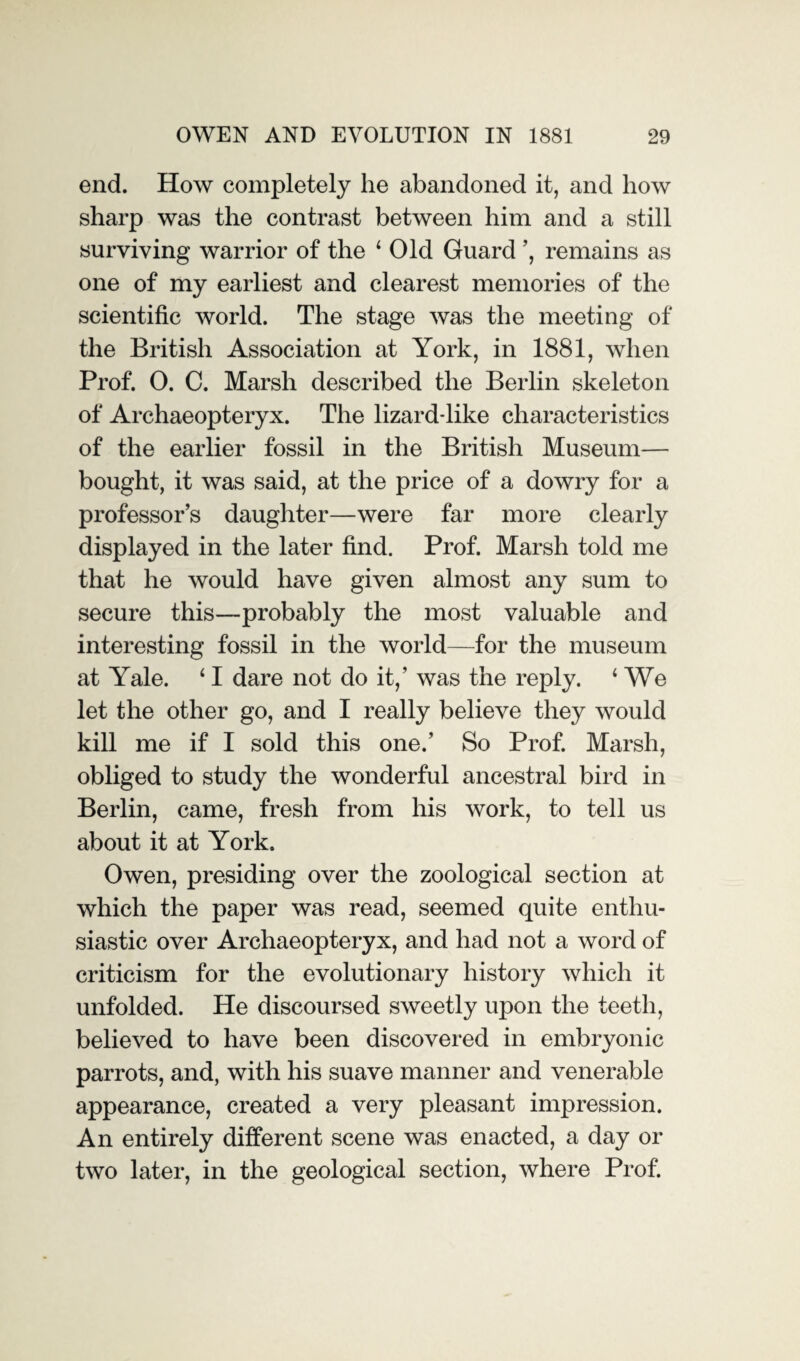 end. How completely he abandoned it, and how sharp was the contrast between him and a still surviving warrior of the 1 Old Guard ’, remains as one of my earliest and clearest memories of the scientific world. The stage was the meeting of the British Association at York, in 1881, when Prof. 0. C. Marsh described the Berlin skeleton of Archaeopteryx. The lizard-like characteristics of the earlier fossil in the British Museum— bought, it was said, at the price of a dowry for a professor’s daughter—were far more clearly displayed in the later find. Prof. Marsh told me that he would have given almost any sum to secure this—probably the most valuable and interesting fossil in the world—for the museum at Yale. ‘ I dare not do it,’ was the reply. 4 We let the other go, and I really believe they would kill me if I sold this one.’ So Prof. Marsh, obliged to study the wonderful ancestral bird in Berlin, came, fresh from his work, to tell us about it at York. Owen, presiding over the zoological section at which the paper was read, seemed quite enthu¬ siastic over Archaeopteryx, and had not a word of criticism for the evolutionary history which it unfolded. He discoursed sweetly upon the teeth, believed to have been discovered in embryonic parrots, and, with his suave manner and venerable appearance, created a very pleasant impression. An entirely different scene was enacted, a day or two later, in the geological section, where Prof.