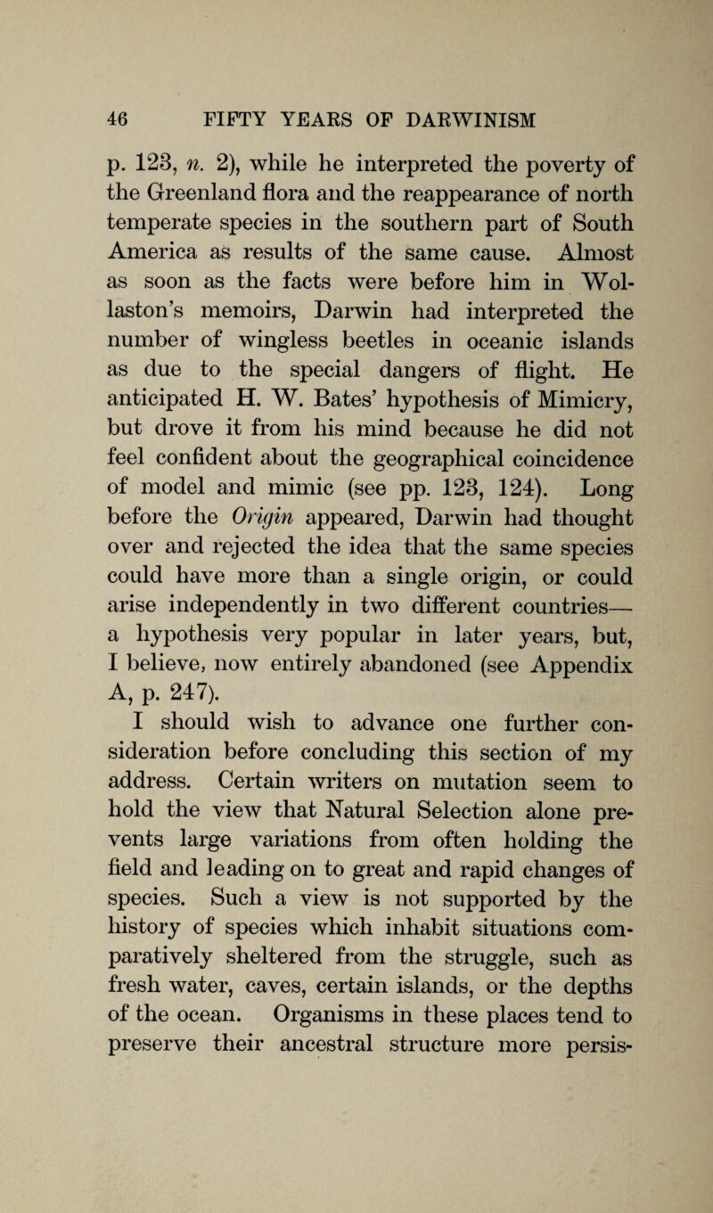 p. 128, n. 2), while he interpreted the poverty of the Greenland flora and the reappearance of north temperate species in the southern part of South America as results of the same cause. Almost as soon as the facts were before him in Wol¬ lastons memoirs, Darwin had interpreted the number of wingless beetles in oceanic islands as due to the special dangers of flight. He anticipated H. W. Bates’ hypothesis of Mimicry, but drove it from his mind because he did not feel confident about the geographical coincidence of model and mimic (see pp. 123, 124). Long before the Origin appeared, Darwin had thought over and rejected the idea that the same species could have more than a single origin, or could arise independently in two different countries— a hypothesis very popular in later years, but, I believe, now entirely abandoned (see Appendix A, p. 247). I should wish to advance one further con¬ sideration before concluding this section of my address. Certain writers on mutation seem to hold the view that Natural Selection alone pre¬ vents large variations from often holding the field and leading on to great and rapid changes of species. Such a view is not supported by the history of species which inhabit situations com¬ paratively sheltered from the struggle, such as fresh water, caves, certain islands, or the depths of the ocean. Organisms in these places tend to preserve their ancestral structure more persis-