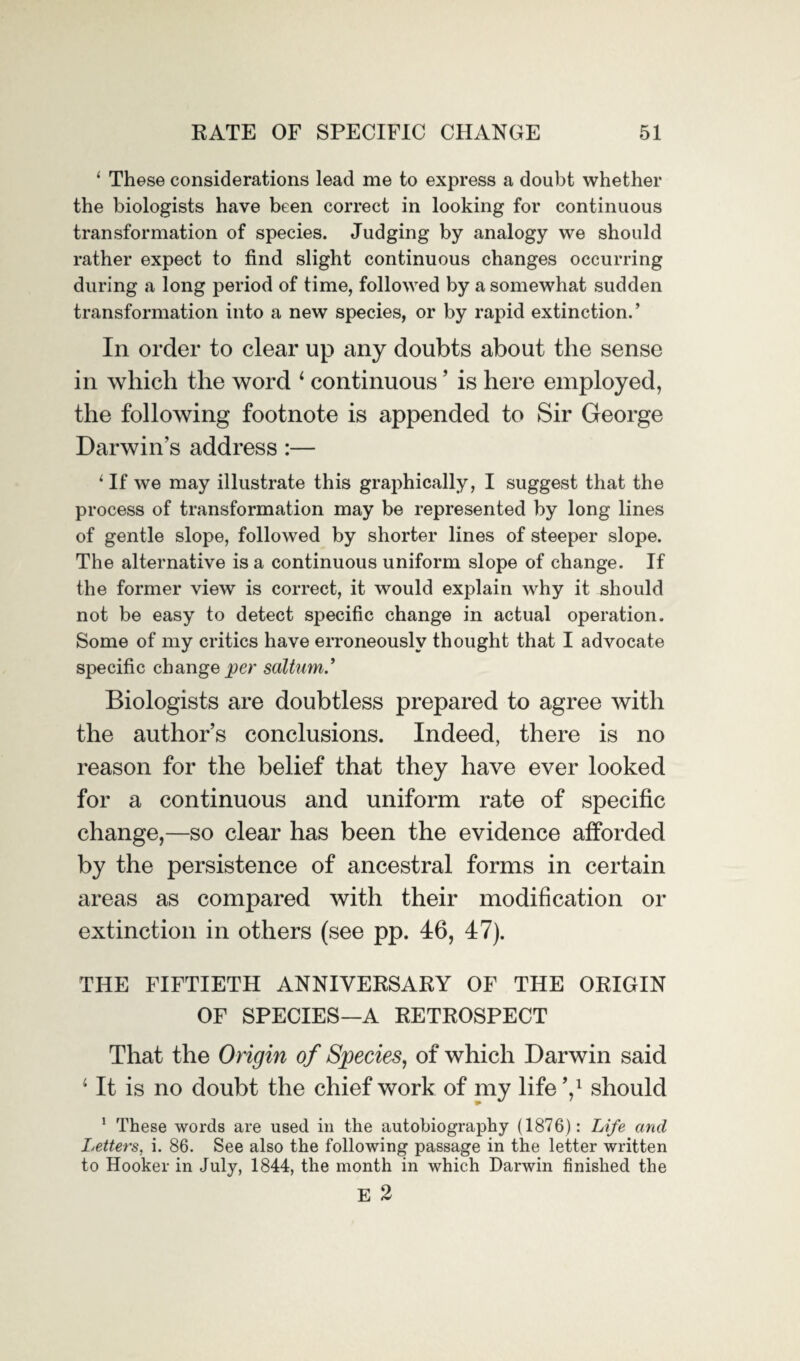 1 These considerations lead me to express a doubt whether the biologists have been correct in looking for continuous transformation of species. Judging by analogy we should rather expect to find slight continuous changes occurring during a long period of time, followed by a somewhat sudden transformation into a new species, or by rapid extinction.’ In order to clear up any doubts about the sense in which the word 1 continuous ’ is here employed, the following footnote is appended to Sir George Darwin’s address :— 1 If we may illustrate this graphically, I suggest that the process of transformation may be represented by long lines of gentle slope, followed by shorter lines of steeper slope. The alternative is a continuous uniform slope of change. If the former view is correct, it would explain why it should not be easy to detect specific change in actual operation. Some of my critics have erroneously thought that I advocate specific change per sdltum.’ Biologists are doubtless prepared to agree with the author’s conclusions. Indeed, there is no reason for the belief that they have ever looked for a continuous and uniform rate of specific change,—so clear has been the evidence afforded by the persistence of ancestral forms in certain areas as compared with their modification or extinction in others (see pp. 46, 47). THE FIFTIETH ANNIVERSARY OF THE ORIGIN OF SPECIES—A RETROSPECT That the Origin of Species, of which Darwin said 4 It is no doubt the chief work of my life V should 1 These words are used in the autobiography (1876): Life and Letters, i. 86. See also the following passage in the letter written to Hooker in July, 1844, the month in which Darwin finished the E 2