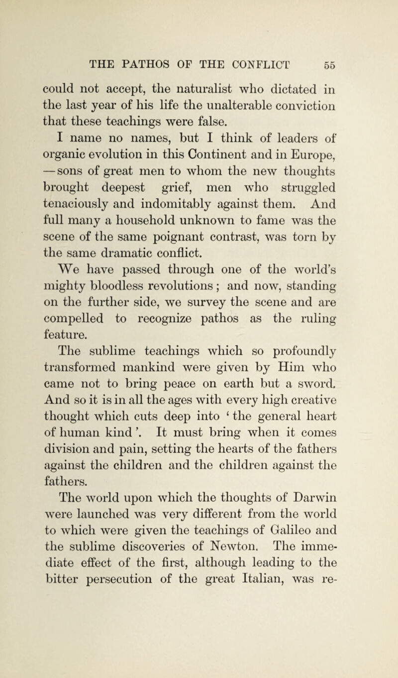 could not accept, the naturalist who dictated in the last year of his life the unalterable conviction that these teachings were false. I name no names, but I think of leaders of organic evolution in this Continent and in Europe, — sons of great men to whom the new thoughts brought deepest grief, men who struggled tenaciously and indomitably against them. And full many a household unknown to fame was the scene of the same poignant contrast, was torn by the same dramatic conflict. We have passed through one of the world’s mighty bloodless revolutions ; and now, standing on the further side, we survey the scene and are compelled to recognize pathos as the ruling feature. The sublime teachings which so profoundly transformed mankind were given by Him who came not to bring peace on earth but a sword. And so it is in all the ages with every high creative thought which cuts deep into ‘ the general heart of human kind ’. It must bring when it comes division and pain, setting the hearts of the fathers against the children and the children against the fathers. The world upon which the thoughts of Darwin were launched was very different from the world to which were given the teachings of Galileo and the sublime discoveries of Newton. The imme¬ diate effect of the first, although leading to the bitter persecution of the great Italian, was re-