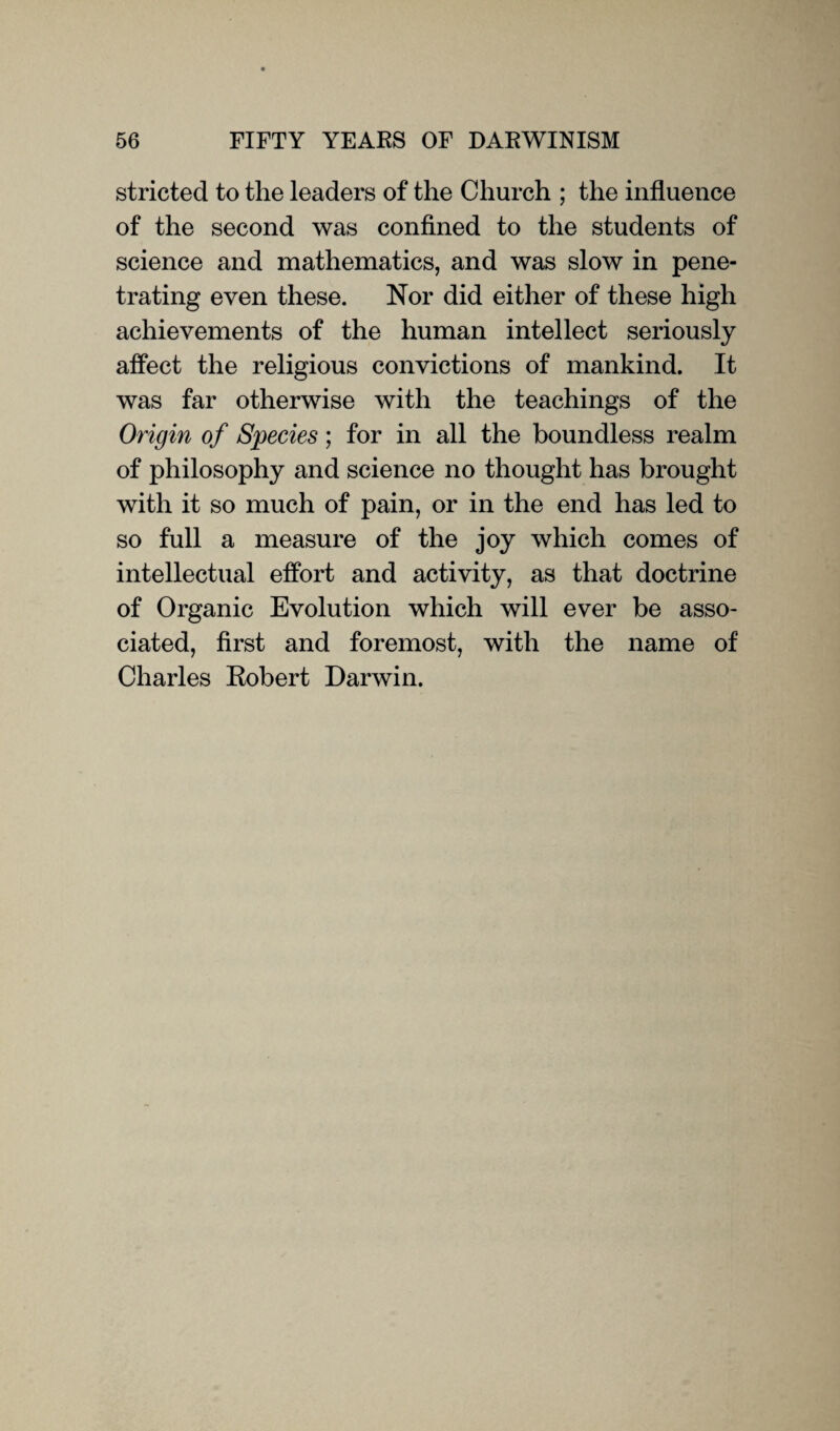 stricted to the leaders of the Church ; the influence of the second was confined to the students of science and mathematics, and was slow in pene¬ trating even these. Nor did either of these high achievements of the human intellect seriously affect the religious convictions of mankind. It was far otherwise with the teachings of the Origin of Species; for in all the boundless realm of philosophy and science no thought has brought with it so much of pain, or in the end has led to so full a measure of the joy which comes of intellectual effort and activity, as that doctrine of Organic Evolution which will ever be asso¬ ciated, first and foremost, with the name of Charles Robert Darwin.