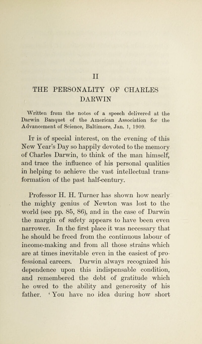 II THE PERSONALITY OF CHARLES DARWIN Written from the notes of a speech delivered at the Darwin Banquet of the American Association for the Advancement of Science, Baltimore, Jan. 1, 1909. It is of special interest, on the evening of this New Year s Day so happily devoted to the memory of Charles Darwin, to think of the man himself, and trace the influence of his personal qualities in helping to achieve the vast intellectual trans¬ formation of the past half-century. Professor H. H. Turner has shown how nearly the mighty genius of Newton was lost to the world (see pp. 85, 86), and in the case of Darwin the margin of safety appears to have been even narrower. In the first place it was necessary that he should be freed from the continuous labour of income-making and from all those strains which are at times inevitable even in the easiest of pro¬ fessional careers. Darwin always recognized his dependence upon this indispensable condition, and remembered the debt of gratitude which he owed to the ability and generosity of his