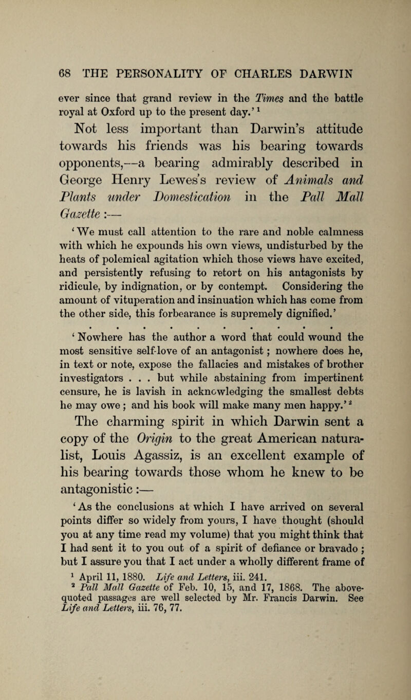 ever since that grand review in the Times and the battle royal at Oxford up to the present day.’1 Not less important than Darwin’s attitude towards his friends was his bearing towards opponents,—a bearing admirably described in George Henry Lewes’s review of Animals and Plants under Domestication in the Pall Mall Gazette :— 1 We must call attention to the rare and noble calmness with which he expounds his own views, undisturbed by the heats of polemical agitation which those views have excited, and persistently refusing to retort on his antagonists by ridicule, by indignation, or by contempt. Considering the amount of vituperation and insinuation which has come from the other side, this forbearance is supremely dignified.’ ‘ Nowhere has the author a word that could wound the most sensitive self-love of an antagonist; nowhere does he, in text or note, expose the fallacies and mistakes of brother investigators . . . but while abstaining from impertinent censure, he is lavish in acknowledging the smallest debts he may owe ; and his book will make many men happy.’ * The charming spirit in which Darwin sent a copy of the Origin to the great American natura¬ list, Louis Agassiz, is an excellent example of his bearing towards those whom he knew to be antagonistic:— ‘ As the conclusions at which I have arrived on several points differ so widely from yours, I have thought (should you at any time read my volume) that you might think that I had sent it to you out of a spirit of defiance or bravado ; but I assure you that I act under a wholly different frame of 1 April 11, 1880. Life and Letters, iii. 241. 2 Pall Mall Gazette of Feb. 10, 15, and 17, 1868. The above- quoted passages are well selected by Mr. Francis Darwin. See Life and Letters, iii. 76, 77.