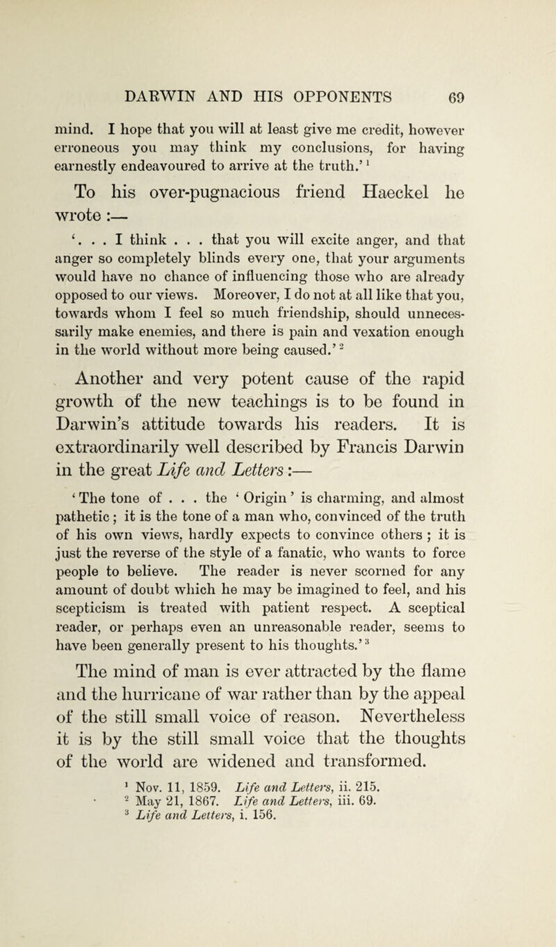 mind. I hope that you will at least give me credit, however erroneous you may think my conclusions, for having earnestly endeavoured to arrive at the truth.’1 To his over-pugnacious friend Haeckel he wrote :— i... I think . . . that you will excite anger, and that anger so completely blinds every one, that your arguments would have no chance of influencing those who are already opposed to our views. Moreover, I do not at all like that you, towards whom I feel so much friendship, should unneces¬ sarily make enemies, and there is pain and vexation enough in the world without more being caused.’2 Another and very potent cause of the rapid growth of the new teachings is to be found in Darwin’s attitude towards his readers. It is extraordinarily well described by Francis Darwin in the great Life ancl Letters :— ‘ The tone of . . . the 4 Origin ’ is charming, and almost pathetic; it is the tone of a man who, convinced of the truth of his own views, hardly expects to convince others ; it is just the reverse of the style of a fanatic, who wants to force people to believe. The reader is never scorned for any amount of doubt which he may be imagined to feel, and his scepticism is treated with patient respect. A sceptical reader, or perhaps even an unreasonable reader, seems to have been generally present to his thoughts.’14 The mind of man is ever attracted by the flame and the hurricane of war rather than by the appeal of the still small voice of reason. Nevertheless it is by the still small voice that the thoughts of the world are widened and transformed. 1 Nov. 11, 1859. Life and Letters, ii. 215. 2 May 21, 1867. Life and Letters, iii. 69. 3 Life and Letters, i. 156.