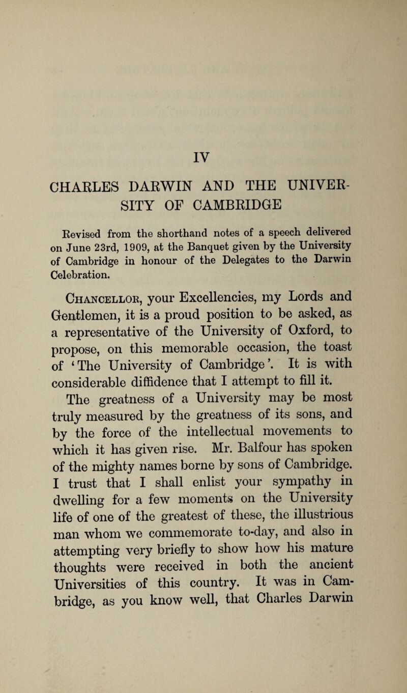 IV CHARLES DARWIN AND THE UNIVER¬ SITY OF CAMBRIDGE Revised from the shorthand notes of a speech delivered on June 23rd, 1909, at the Banquet given by the University of Cambridge in honour of the Delegates to the Darwin Celebration. Chancellor, your Excellencies, my Lords and Gentlemen, it is a proud position to be asked, as a representative of the University of Oxford, to propose, on this memorable occasion, the toast of ‘The University of Cambridge’. It is with considerable diffidence that I attempt to fill it. The greatness of a University may be most truly measured by the greatness of its sons, and by the force of the intellectual movements to which it has given rise. Mr. Balfour has spoken of the mighty names borne by sons of Cambridge. I trust that I shall enlist your sympathy in dwelling for a few moments on the University life of one of the greatest of these, the illustrious man whom we commemorate to-day, and also in attempting very briefly to show how his mature thoughts were received in both the ancient Universities of this country. It was in Cam¬ bridge, as you know well, that Charles Darwin