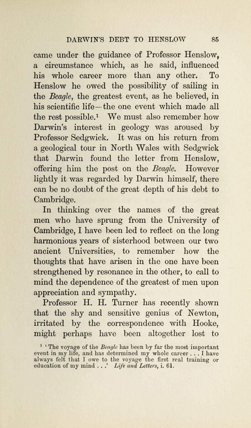 came under the guidance of Professor Henslow, a circumstance which, as he said, influenced his whole career more than any other. To Henslow he owed the possibility of sailing in the Beagle, the greatest event, as he believed, in his scientific life — the one event which made all the rest possible.1 We must also remember how Darwin’s interest in geology was aroused by Professor Sedgwick. It was on his return from a geological tour in North Wales with Sedgwick that Darwin found the letter from Henslow, offering him the post on the Beagle. However lightly it was regarded by Darwin himself, there can be no doubt of the great depth of his debt to Cambridge. In thinking over the names of the great men who have sprung from the University of Cambridge, I have been led to reflect on the long harmonious years of sisterhood between our two ancient Universities, to remember how the thoughts that have arisen in the one have been strengthened by resonance in the other, to call to mind the dependence of the greatest of men upon appreciation and sympathy. Professor H. H. Turner has recently shown that the shy and sensitive genius of Newton, irritated by the correspondence with Hooke, might perhaps have been altogether lost to 1 ‘ The voyage of the Beagle has been by far the most important event in my life, and has determined my whole career ... I have always felt that I owe to the voyage the first real training or education of my mind . . Life and Letters, i. 61.