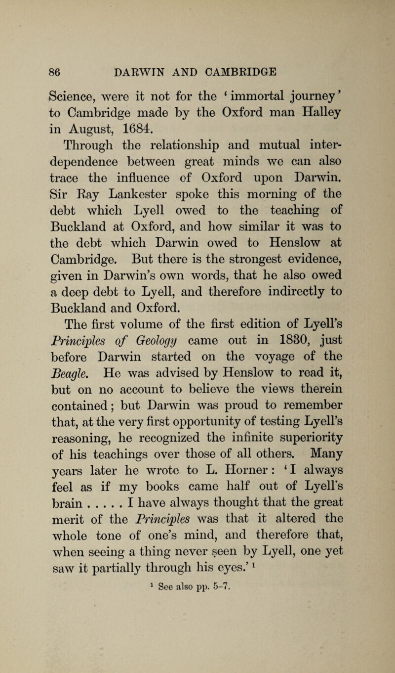 Science, were it not for the ‘ immortal journey ’ to Cambridge made by the Oxford man Halley in August, 1684. Through the relationship and mutual inter¬ dependence between great minds we can also trace the influence of Oxford upon Darwin. Sir Ray Lankester spoke this morning of the debt which Lyell owed to the teaching of Buckland at Oxford, and how similar it was to the debt which Darwin owed to Henslow at Cambridge. But there is the strongest evidence, given in Darwin’s own words, that he also owed a deep debt to Lyell, and therefore indirectly to Buckland and Oxford. The first volume of the first edition of Lyell’s Principles of Geology came out in 1880, just before Darwin started on the voyage of the Beagle. He was advised by Henslow to read it, but on no account to believe the views therein contained; but Darwin was proud to remember that, at the very first opportunity of testing Lyell’s reasoning, he recognized the infinite superiority of his teachings over those of all others. Many years later he wrote to L. Horner : 11 always feel as if my books came half out of Lyells brain.I have always thought that the great merit of the Principles was that it altered the whole tone of one’s mind, and therefore that, when seeing a thing never seen by Lyell, one yet saw it partially through his eyes.’1 1 See also pp. 5-7.