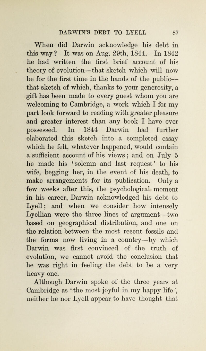 When did Darwin acknowledge his debt in this way ? It was on Aug. 29tli, 1844. In 1842 he had written the first brief account of his theory of evolution—that sketch which will now be for the first time in the hands of the public— that sketch of which, thanks to your generosity, a gift has been made to every guest whom you are welcoming to Cambridge, a work which I for my part look forward to reading with greater pleasure and greater interest than any book I have ever possessed. In 1844 Darwin had further elaborated this sketch into a completed essay which he felt, whatever happened, would contain a sufficient account of his views; and on July 5 he made his 1 solemn and last request ’ to his wife, begging her, in the event of his death, to make arrangements for its publication. Only a few weeks after this, the psychological moment in his career, Darwin acknowledged his debt to Lyell; and when we consider how intensely Lyellian were the three lines of argument—two based on geographical distribution, and one on the relation between the most recent fossils and the forms now living in a country—by which Darwin was first convinced of the truth of evolution, we cannot avoid the conclusion that he was right in feeling the debt to be a very heavy one. Although Darwin spoke of the three years at Cambridge as ‘ the most joyful in my happy life ’, neither he nor Lyell appear to have thought that